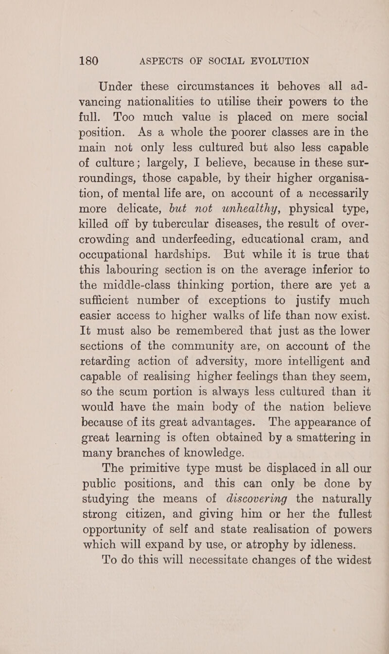 Under these circumstances it behoves all ad- vancing nationalities to utilise their powers to the full. Too much value is placed on mere social position. As a whole the poorer classes are in the main not only less cultured but also less capable of culture; largely, I believe, because in these sur- roundings, those capable, by their higher organisa- tion, of mental life are, on account of a necessarily more delicate, but not wnhealthy, physical type, killed off by tubercular diseases, the result of over- crowding and underfeeding, educational cram, and occupational hardships. But while it is true that this labouring section is on the average inferior to the middle-class thinking portion, there are yet a sufficient number of exceptions to justify much easier access to higher walks of life than now exist. It must also be remembered that just as the lower sections of the community are, on account of the retarding action of adversity, more intelligent and capable of realising higher feelings than they seem, so the scum portion is always less cultured than it would have the main body of the nation believe because of its great advantages. The appearance of great learning is often obtained by a smattering in many branches of knowledge. The primitive type must be displaced in all our public positions, and this can only be done by studying the means of discovering the naturally strong citizen, and giving him or her the fullest opportunity of self and state realisation of powers which will expand by use, or atrophy by idleness. To do this will necessitate changes of the widest
