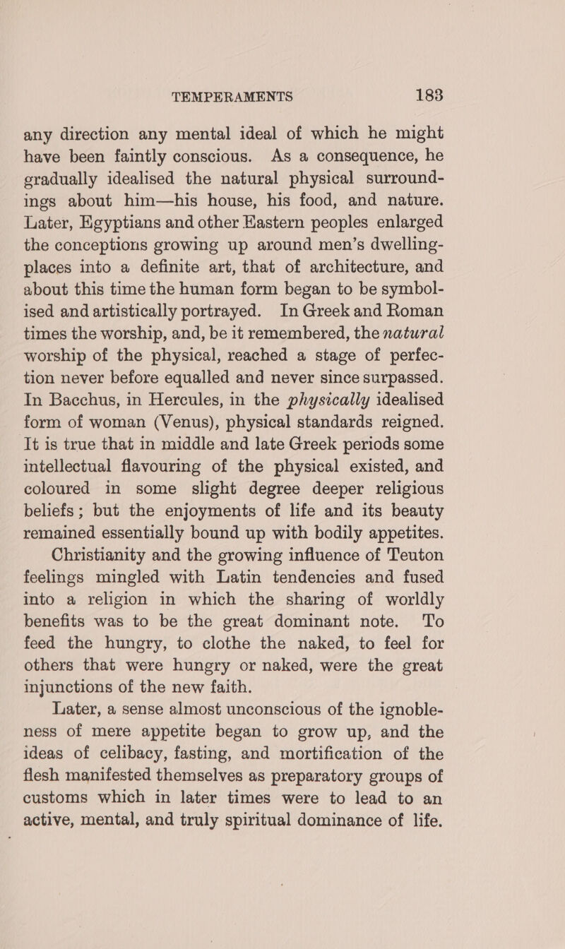 any direction any mental ideal of which he might have been faintly conscious. As a consequence, he gradually idealised the natural physical surround- ings about him—his house, his food, and nature. Later, Egyptians and other Hastern peoples enlarged the conceptions growing up around men’s dwelling- places into a definite art, that of architecture, and about this time the human form began to be symbol- ised and artistically portrayed. In Greek and Roman times the worship, and, be it remembered, the natural worship of the physical, reached a stage of perfec- tion never before equalled and never since surpassed. In Bacchus, in Hercules, in the physically idealised form of woman (Venus), physical standards reigned. ‘It is true that in middle and late Greek periods some intellectual flavouring of the physical existed, and coloured in some slight degree deeper religious beliefs ; but the enjoyments of hfe and its beauty remained essentially bound up with bodily appetites. Christianity and the growing influence of Teuton feelings mingled with Latin tendencies and fused into a religion in which the sharing of worldly benefits was to be the great dominant note. To feed the hungry, to clothe the naked, to feel for others that were hungry or naked, were the great injunctions of the new faith. Later, a sense almost unconscious of the ignoble- ness of mere appetite began to grow up, and the ideas of celibacy, fasting, and mortification of the flesh manifested themselves as preparatory groups of customs which in later times were to lead to an active, mental, and truly spiritual dominance of life.