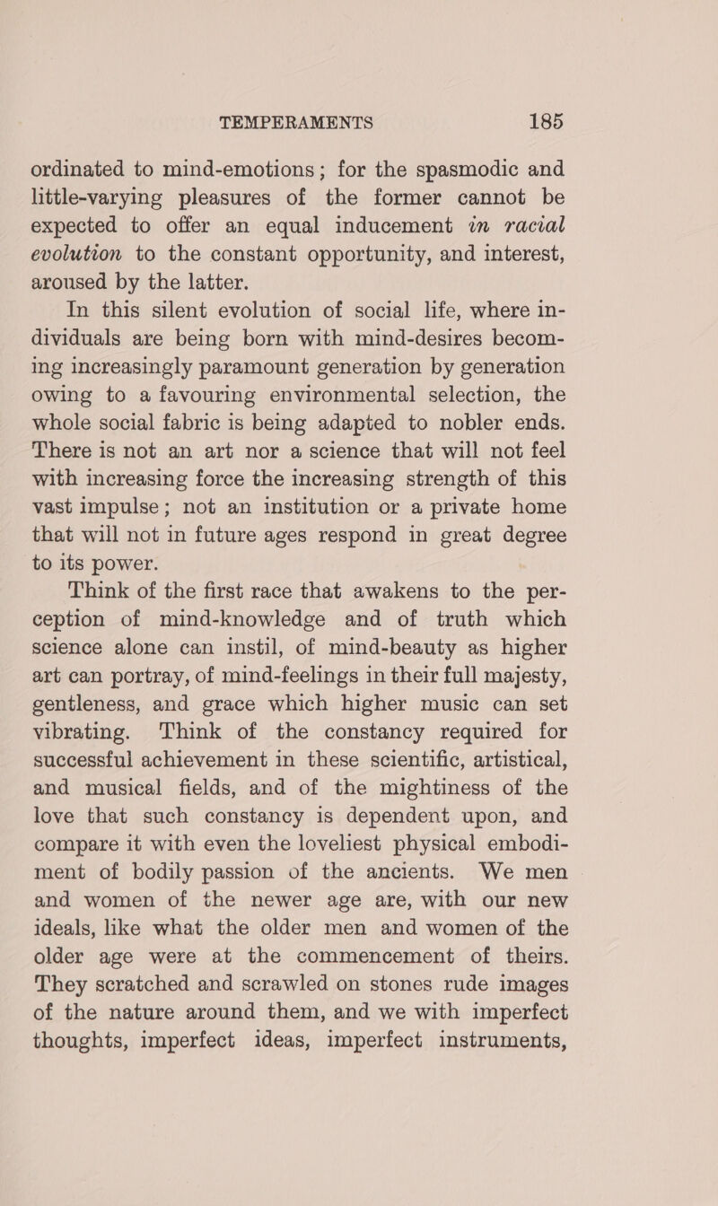 ordinated to mind-emotions; for the spasmodic and little-varying pleasures of the former cannot be expected to offer an equal inducement in racial evolution to the constant opportunity, and interest, aroused by the latter. In this silent evolution of social life, where in- dividuals are being born with mind-desires becom- ing increasingly paramount generation by generation owing to a favouring environmental selection, the whole social fabric is being adapted to nobler ends. There is not an art nor a science that will not feel with increasing force the increasing strength of this vast impulse; not an institution or a private home that will not in future ages respond in great degree to its power. Think of the first race that awakens to the per- ception of mind-knowledge and of truth which science alone can instil, of mind-beauty as higher art can portray, of mind-feelings in their full majesty, gentleness, and grace which higher music can set vibrating. Think of the constancy required for successful achievement in these scientific, artistical, and musical fields, and of the mightiness of the love that such constancy is dependent upon, and compare it with even the loveliest physical embodi- ment of bodily passion of the ancients. We men — and women of the newer age are, with our new ideals, like what the older men and women of the older age were at the commencement of theirs. They scratched and scrawled on stones rude images of the nature around them, and we with imperfect thoughts, imperfect ideas, imperfect instruments,