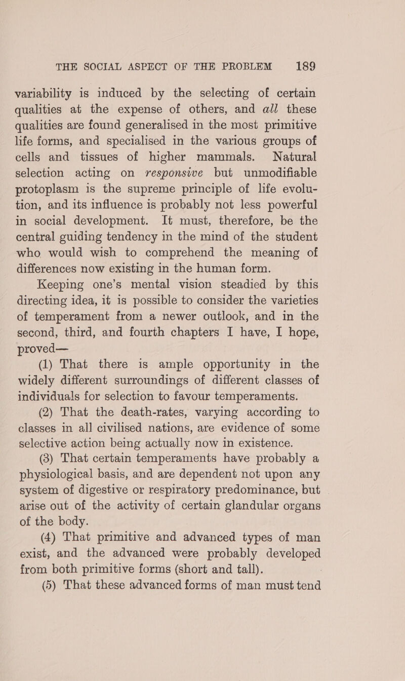variability is induced by the selecting of certain qualities at the expense of others, and all these qualities are found generalised in the most primitive life forms, and specialised in the various groups of cells and tissues of higher mammals. Natural selection acting on responsive but unmodifiable protoplasm is the supreme principle of life evolu- tion, and its influence is probably not less powerful in social development. It must, therefore, be the central guiding tendency in the mind of the student who would wish to comprehend the meaning of differences now existing in the human form. Keeping one’s mental vision steadied by this directing idea, it is possible to consider the varieties of temperament from a newer outlook, and in the second, third, and fourth chapters I have, I hope, proved— (1) That there is ample opportunity in the widely different surroundings of different classes of individuals for selection to favour temperaments. (2) That the death-rates, varying according to classes in all civilised nations, are evidence of some selective action being actually now in existence. (3) That certain temperaments have probably a physiological basis, and are dependent not upon any system of digestive or respiratory predominance, but | arise out of the activity of certain glandular organs of the body. (4) That primitive and advanced types of man exist, and the advanced were probably developed from both primitive forms (short and tall). (5) That these advanced forms of man must tend