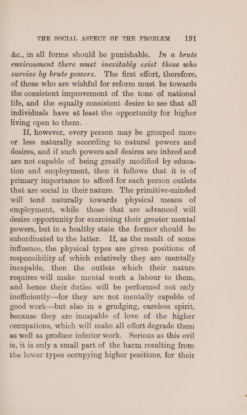 &amp;c., in all forms should be punishable. In a brute environment there must inevitably exist those who survive by brute powers. The first effort, therefore, of those who are wishful for reform must be towards the consistent improvement of the tone of national life, and the equally consistent desire to see that all individuals have at least the opportunity for higher living open to them. If, however, every person may be grouped more or less naturally according to natural powers and desires, and if such powers and desires are inbred and are not capable of being greatly modified by educa- tion and employment, then it follows that it is of primary importance to afford for each person outlets that are social in their nature. The primitive-minded will tend naturally towards physical means of employment, while those that are advanced will desire opportunity for exercising their greater mental powers, but in a healthy state the former should be subordinated to the latter. If, as the result of some influence, the physical types are given positions of responsibility of which relatively they are mentally incapable, then the outlets which their nature requires will make mental work a labour to them, and hence their duties will be performed not only inefficiently-—for they are not mentally capable of good work—but also in a grudging, careless spirit, because they are incapable of love of the higher occupations, which will make all effort degrade them as well as produce inferior work. Serious as this evil is, it is only a small part of the harm resulting from the lower types occupying higher positions, for their