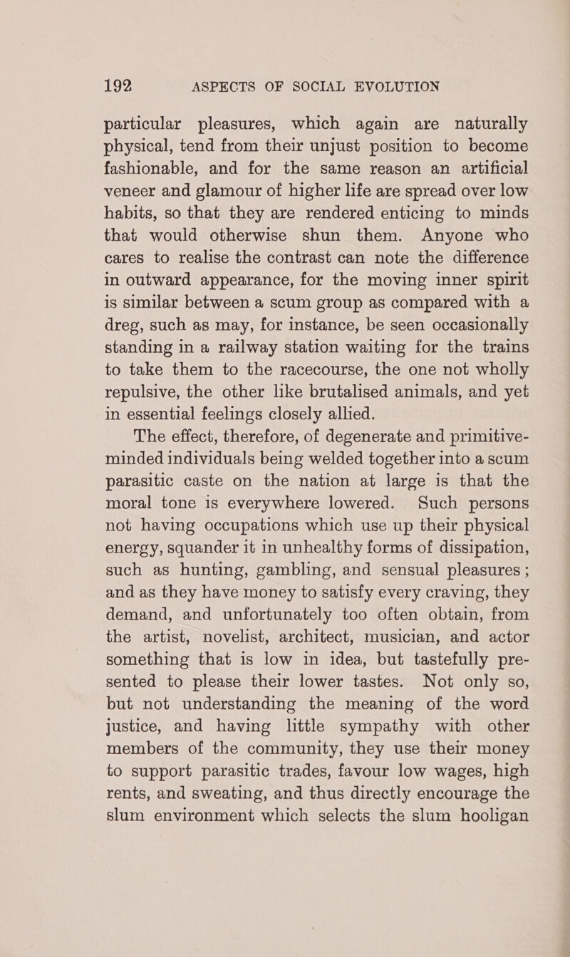 particular pleasures, which again are naturally physical, tend from their unjust position to become fashionable, and for the same reason an artificial veneer and glamour of higher life are spread over low habits, so that they are rendered enticing to minds that would otherwise shun them. Anyone who cares to realise the contrast can note the difference in outward appearance, for the moving inner spirit is similar between a scum group as compared with a dreg, such as may, for instance, be seen occasionally standing in a railway station waiting for the trains to take them to the racecourse, the one not wholly repulsive, the other like brutalised animals, and yet in essential feelings closely allied. The effect, therefore, of degenerate and primitive- minded individuals being welded together into a scum parasitic caste on the nation at large is that the moral tone is everywhere lowered. Such persons not having occupations which use up their physical energy, squander it in unhealthy forms of dissipation, such as hunting, gambling, and sensual pleasures ; and as they have money to satisfy every craving, they demand, and unfortunately too often obtain, from the artist, novelist, architect, musician, and actor something that is low in idea, but tastefully pre- sented to please their lower tastes. Not only so, but not understanding the meaning of the word Justice, and having little sympathy with other members of the community, they use thelr money to support parasitic trades, favour low wages, high rents, and sweating, and thus directly encourage the slum environment which selects the slum hooligan