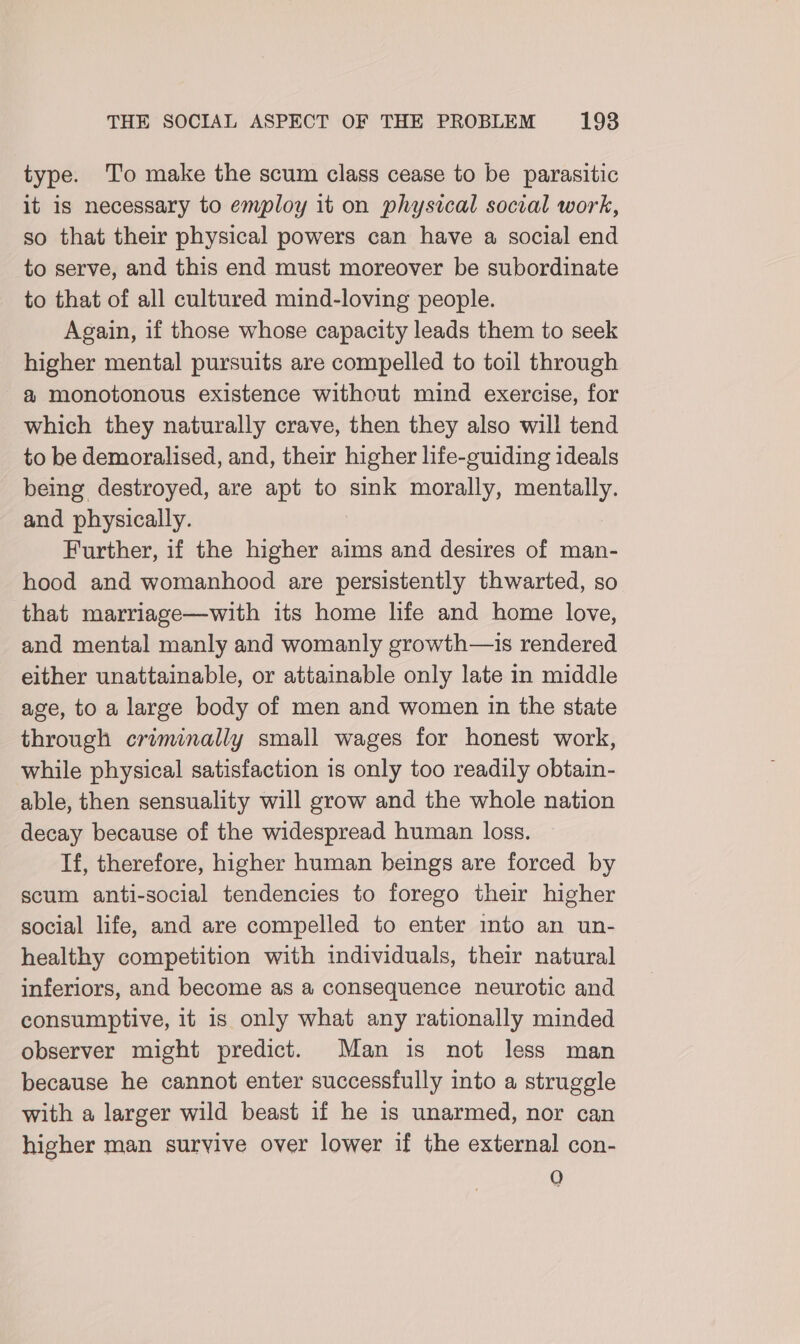 type. To make the scum class cease to be parasitic it is necessary to employ it on physical social work, so that their physical powers can have a social end to serve, and this end must moreover be subordinate to that of all cultured mind-loving people. Again, if those whose capacity leads them to seek higher mental pursuits are compelled to toil through @ monotonous existence without mind exercise, for which they naturally crave, then they also will tend to be demoralised, and, their higher life-guiding ideals being destroyed, are apt to sink morally, mentally. and physically. Further, if the higher aims and desires of man- hood and womanhood are persistently thwarted, so that marriage—with its home life and home love, and mental manly and womanly growth—is rendered either unattainable, or attainable only late in middle age, to a large body of men and women in the state through criminally small wages for honest work, while physical satisfaction is only too readily obtain- able, then sensuality will grow and the whole nation decay because of the widespread human loss. If, therefore, higher human beings are forced by scum anti-social tendencies to forego their higher social life, and are compelled to enter into an un- healthy competition with individuals, their natural inferiors, and become as a consequence neurotic and consumptive, it is only what any rationally minded observer might predict. Man is not less man because he cannot enter successfully into a struggle with a larger wild beast if he is unarmed, nor can higher man survive over lower if the external con- Q