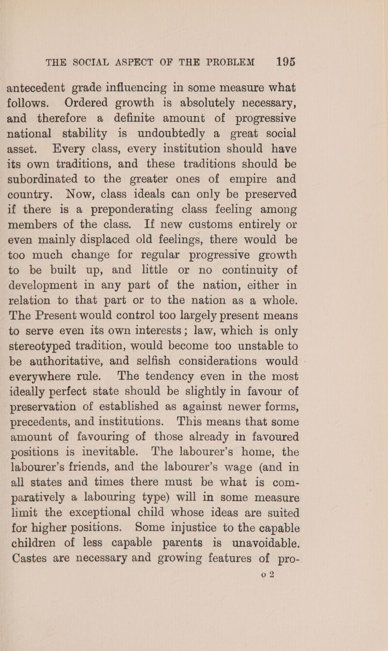 antecedent grade influencing in some measure what follows. Ordered growth is absolutely necessary, and therefore a definite amount of progressive national stability is undoubtedly a great social asset. Every class, every institution should have its own traditions, and these traditions should be subordinated to the greater ones of empire and country. Now, class ideals can only be preserved if there is a preponderating class feeling among members of the class. If new customs entirely or even mainly displaced old feelings, there would be too much change for regular progressive growth to be built up, and little or no continuity of development in any part of the nation, either in relation to that part or to the nation as a whole. The Present would control too largely present means to serve even its own interests; law, which is only stereotyped tradition, would become too unstable to be authoritative, and selfish considerations would - everywhere rule. The tendency even in the most ideally perfect state should be slightly in favour of preservation of established as against newer forms, precedents, and institutions. This means that some amount of favouring of those already in favoured positions is inevitable. The labourer’s home, the labourer’s friends, and the labourer’s wage (and in all states and times there must be what is com- paratively a labouring type) will in some measure limit the exceptional child whose ideas are suited for higher positions. Some injustice to the capable children of less capable parents is unavoidable. Castes are necessary and growing features of pro-. 02
