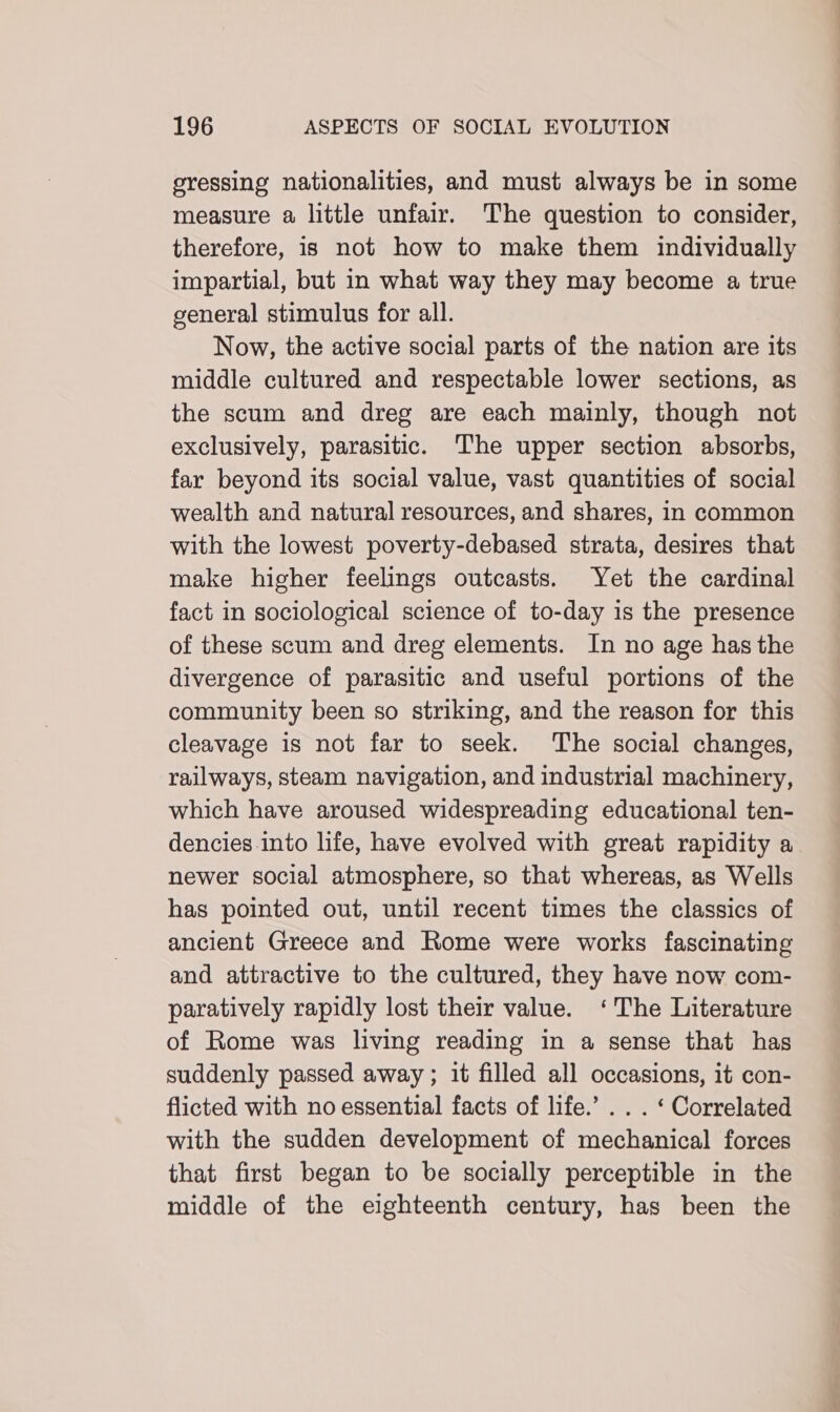 eressing nationalities, and must always be in some measure a little unfair. The question to consider, therefore, is not how to make them individually impartial, but in what way they may become a true general stimulus for all. Now, the active social parts of the nation are its middle cultured and respectable lower sections, as the scum and dreg are each mainly, though not exclusively, parasitic. The upper section absorbs, far beyond its social value, vast quantities of social wealth and natural resources, and shares, in common with the lowest poverty-debased strata, desires that make higher feelings outcasts. Yet the cardinal fact in sociological science of to-day is the presence of these scum and dreg elements. In no age has the divergence of parasitic and useful portions of the community been so striking, and the reason for this cleavage is not far to seek. The social changes, railways, steam navigation, and industrial machinery, which have aroused widespreading educational ten- dencies into life, have evolved with great rapidity a newer social atmosphere, so that whereas, as Wells has pointed out, until recent times the classics of ancient Greece and Rome were works fascinating and attractive to the cultured, they have now com- paratively rapidly lost their value. ‘The Literature of Rome was living reading in a sense that has suddenly passed away ; it filled all occasions, it con- flicted with no essential facts of life.’ . . . ‘ Correlated with the sudden development of mechanical forces that first began to be socially perceptible in the middle of the eighteenth century, has been the
