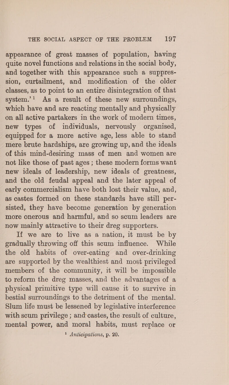 appearance of great masses of population, having quite novel functions and relations in the social body, and together with this appearance such a suppres- sion, curtailment, and modification of the older classes, as to point to an entire disintegration of that system.’1 As a result of these new surroundings, which have and are reacting mentally and physically on all active partakers in the work of modern times, new types of individuals, nervously organised, equipped for a more active age, less able to stand mere brute hardships, are growing up, and the ideals of this mind-desiring mass of men and women are not like those of past ages ; these modern forms want new ideals of leadership, new ideals of greatness, and the old feudal appeal and the later appeal of early commercialism have both lost their value, and, as castes formed on these standards have still per- sisted, they have become generation by generation more onerous and harmful, and so scum leaders are now mainly attractive to their dreg supporters. If we are to live as a nation, it must be by gradually throwing off this scum influence. While the old habits of over-eating and over-drinking are supported by the wealthiest and most privileged members of the community, it will be impossible to reform the dreg masses, and the advantages of a physical primitive type will cause it to survive in bestial surroundings to the detriment of the mental. Slum life must be lessened by legislative interference with scum privilege ; and castes, the result of culture, mental power, and moral habits, must replace or 1 Anticipations, p. 20.