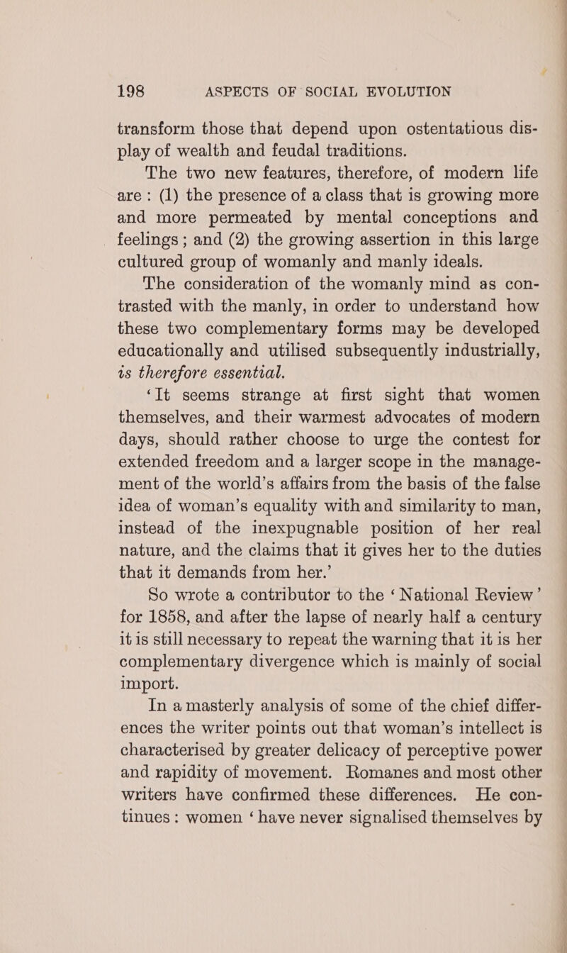 transform those that depend upon ostentatious dis- play of wealth and feudal traditions. The two new features, therefore, of modern life are : (1) the presence of a class that is growing more and more permeated by mental conceptions and feelings ; and (2) the growing assertion in this large cultured group of womanly and manly ideals. The consideration of the womanly mind as con- trasted with the manly, in order to understand how these two complementary forms may be developed educationally and utilised subsequently industrially, is therefore essential. ‘It seems strange at first sight that women themselves, and their warmest advocates of modern days, should rather choose to urge the contest for extended freedom and a larger scope in the manage- ment of the world’s affairs from the basis of the false idea of woman’s equality with and similarity to man, instead of the inexpugnable position of her real nature, and the claims that it gives her to the duties that it demands from her.’ So wrote a contributor to the ‘ National Review’ for 1858, and after the lapse of nearly half a century it is still necessary to repeat the warning that it is her complementary divergence which is mainly of social import. In a masterly analysis of some of the chief differ- ences the writer points out that woman’s intellect is characterised by greater delicacy of perceptive power and rapidity of movement. Romanes and most other writers have confirmed these differences. He con- tinues : women ‘ have never signalised themselves by