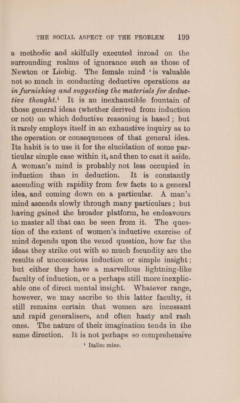 a methodic and skilfully executed inroad on the surrounding realms of ignorance such as those of Newton or Liebig. The female mind ‘is valuable not so much in conducting deductive operations as wm furnishing and suggesting the materials for deduc- tive thought... It is an inexhaustible fountain of those general ideas (whether derived from induction or not) on which deductive reasoning is based ; but it rarely employs itself in an exhaustive inquiry as to the operation or consequences of that general idea. Its habit is to use it for the elucidation of some par- ticular simple case within it, and then to cast it aside. A woman’s mind is probably not less occupied in induction than in deduction. It is constantly ascending with rapidity from few facts to a general idea, and coming down on a particular. A man’s mind ascends slowly through many particulars ; but having gained the broader platform, he endeavours to master all that can be seen from it. The ques- tion of the extent of women’s inductive exercise of mind depends upon the vexed question, how far the ideas they strike out with so much fecundity are the results of unconscious induction or simple insight ; but either they have a marvellous lightning-like faculty of induction, or a perhaps still more inexplic- able one of direct mental insight. Whatever range, — however, we may ascribe to this latter faculty, it still remains certain that women are incessant and rapid generalisers, and often hasty and rash ones. The nature of their imagination tends in the same direction. It is not perhaps so comprehensive 1 Italics mine.