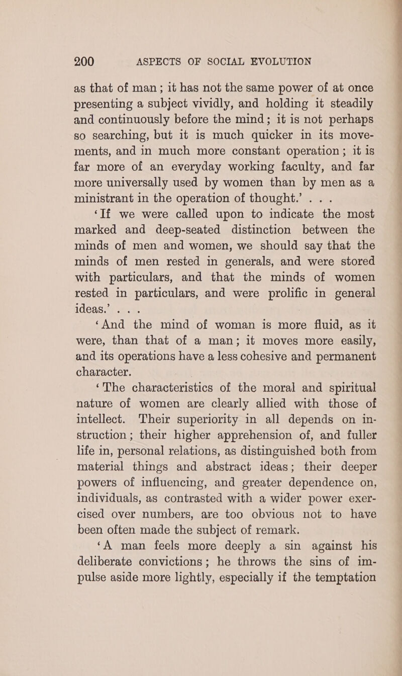 as that of man ; it has not the same power of at once presenting a subject vividly, and holding it steadily and continuously before the mind; it is not perhaps so searching, but it is much quicker in its move- ments, and in much more constant operation ; it is far more of an everyday working faculty, and far more universally used by women than by men as a ministrant in the operation of thought.’ .. . ‘If we were called upon to indicate the most marked and deep-seated distinction between the minds of men and women, we should say that the minds of men rested in generals, and were stored with particulars, and that the minds of women rested in particulars, and were prolific in general ideas.’ . .. : ‘And the mind of woman is more fluid, as it were, than that of a man; it moves more easily, and its operations have a less cohesive and permanent character. | ‘The characteristics of the moral and spiritual nature of women are clearly allied with those of intellect. Their superiority in all depends on in- struction ; their higher apprehension of, and fuller life in, personal relations, as distinguished both from material things and abstract ideas; their deeper powers of influencing, and greater dependence on, individuals, as contrasted with a wider power exer- cised over numbers, are too obvious not to have been often made the subject of remark. ‘A man feels more deeply a sin against his deliberate convictions; he throws the sins of im- pulse aside more lightly, especially if the temptation —