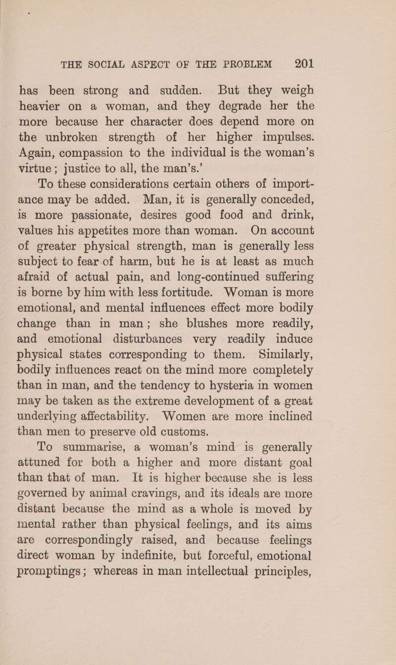 has been strong and sudden. But they weigh heavier on a woman, and they degrade her the more because her character does depend more on the unbroken strength of her higher impulses. Again, compassion to the individual is the woman’s virtue ; justice to all, the man’s.’ To these considerations certain others of import- ance may be added. Man, it is generally conceded, is more passionate, desires good food and drink, values his appetites more than woman. On account of greater physical strength, man is generally less subject to fear of harm, but he is at least as much afraid of actual pain, and long-continued suffering is borne by him with less fortitude. Woman is more emotional, and mental influences effect. more bodily change than in man; she blushes more readily, and emotional disturbances very readily induce physical states corresponding to them. Similarly, bodily influences react on the mind more completely than in man, and the tendency to hysteria in women may be taken as the extreme development of a great underlying affectability. Women are more inclined than men to preserve old customs. To summarise, a woman’s mind is generally attuned for both a higher and more distant goal than that of man. It is higher because she is less governed by animal cravings, and its ideals are more distant because the mind as a whole is moved by mental rather than physical feelings, and its aims are correspondingly raised, and because feelings direct woman by indefinite, but forceful, emotional promptings; whereas in man intellectual principles,