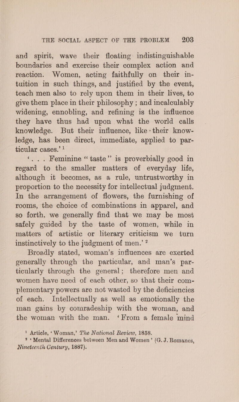 and spirit, wave their floating indistinguishable boundaries and exercise their complex action and reaction. Women, acting faithfully on their in- tuition in such things, and justified by the event, teach men also to rely upon them in their lives, to give them place in their philosophy ; and incalculably widening, ennobling, and refining is the influence they have thus had upon what the world calls knowledge. But their influence, like: their know- ledge, has been direct, immediate, applied to par- ticular cases.’ * ‘. . . Feminine “ taste” is proverbially good in regard to the smaller matters of everyday life, although it becomes, as a rule, untrustworthy in proportion to the necessity for intellectual judgment. In the arrangement of flowers, the furnishing of rooms, the choice of combinations in apparel, and so forth, we generally find that we may be most safely guided by the taste of women, while in matters of artistic or literary criticism we turn instinctively to the judgment of men.’ ” Broadly stated, woman’s influences are exerted generally through the particular, and man’s par- ticularly through the general; therefore men and women have need of each other, so that their com- plementary powers are not wasted by the deficiencies of each. Intellectually as well as emotionally the man gains by comradeship with the woman, and the woman with the man. ‘From a female mind be] ! Article, ‘Woman,’ The National Review, 1858. 7 «Mental Differences between Men and Women’ (G. J. Romanes, Nineteenth Century, 1887).