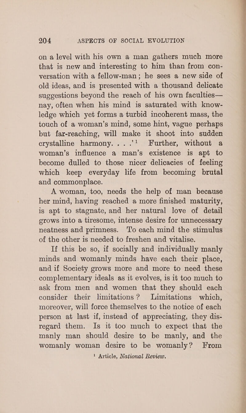 on a level with his own a man gathers much more that is new and interesting to him than from con- versation with a fellow-man; he sees a new side of old ideas, and is presented with a thousand delicate suggestions beyond the reach of his own faculties— nay, often when his mind is saturated with know- ledge which yet forms a turbid incoherent mass, the touch of a woman’s mind, some hint, vague perhaps but far-reaching, will make it shoot into sudden crystalline harmony... .’1 Further, without a woman’s influence a man’s existence is apt to become dulled to those nicer delicacies of feeling which keep everyday life from becoming brutal and commonplace. A woman, too, needs the help of man because her mind, having reached a more finished maturity, is apt to stagnate, and her natural love of detail srows into a tiresome, intense desire for unnecessary neatness and primness. ‘To each mind the stimulus of the other is needed to freshen and vitalise. If this be so, if socially and individually manly minds and. womanly minds have each their place, and if Soelety grows more and more to need these _ complementary ideals as it evolves, is 1t too much to ask from men and women that they should each consider their limitations ? Limitations which, moreover, will force themselves to the notice of each person at last if, instead of appreciating, they dis- regard them. Is it too much to expect that the manly man should desire to be manly, and the womanly woman desire to be womanly? From 1 Article, National Review.