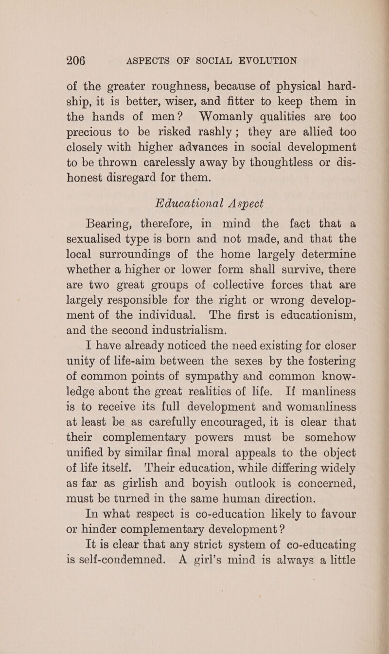 of the greater roughness, because of physical hard- ship, it is better, wiser, and fitter to keep them in the hands of men? Womanly qualities are too precious to be risked rashly; they are allied too closely with higher advances in social development to be thrown carelessly away by thoughtless or dis- honest disregard for them. Educational Aspect Bearing, therefore, in mind the fact that a sexualised type is born and not made, and that the local surroundings of the home largely determine whether a higher or lower form shall survive, there are two great groups of collective forces that are largely responsible for the right or wrong develop- ment of the individual. The first is educationism, and the second industrialism. I have already noticed the need existing for closer unity of life-aim between the sexes by the fostering of common points of sympathy and common know- ledge about the great realities of life. If manliness is to receive its full development and womanliness at least be as carefully encouraged, it is clear that their complementary powers must be somehow unified by similar final moral appeals to the object of life itself. Their education, while differing widely as far as girlish and boyish outlook is concerned, must be turned in the same human direction. In what respect is co-education likely to favour or hinder complementary development ? It is clear that any strict system of co-educating is self-condemned. A girl’s mind is always a little