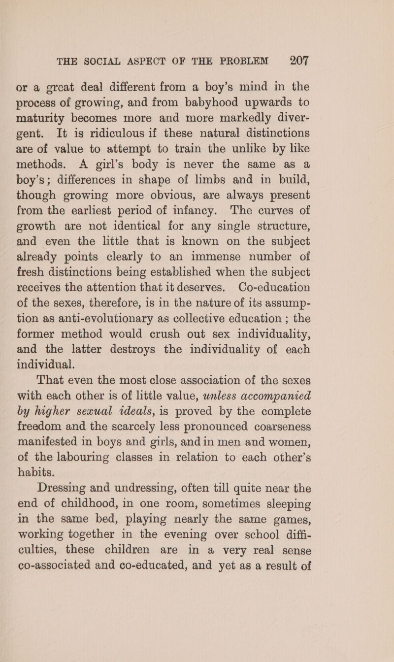 or a great deal different from a boy’s mind in the process of growing, and from babyhood upwards to maturity becomes more and more markedly diver- gent. It is ridiculous if these natural distinctions are of value to attempt to train the unlike by like methods. A girl’s body is never the same as a boy’s; differences in shape of limbs and in build, though growing more obvious, are always present from the earliest period of infancy. The curves of growth are not identical for any single structure, and even the little that is known on the subject already points clearly to an immense number of fresh distinctions being established when the subject receives the attention that it deserves. Co-education of the sexes, therefore, is in the nature of its assump- tion as anti-evolutionary as collective education ; the former method would crush out sex individuality, and the latter destroys the individuality of each individual. That even the most close association of the sexes with each other is of little value, unless accompanied by higher sexual ideals, is proved by the complete freedom and the scarcely less pronounced coarseness manifested in boys and girls, andin men and women, of the labouring classes in relation to each other’s habits. ! Dressing and undressing, often till quite near the end of childhood, in one room, sometimes sleeping in the same bed, playing nearly the same games, working together in the evening over school diffi- culties, these children are in a very real sense co-associated and co-educated, and yet as a result of