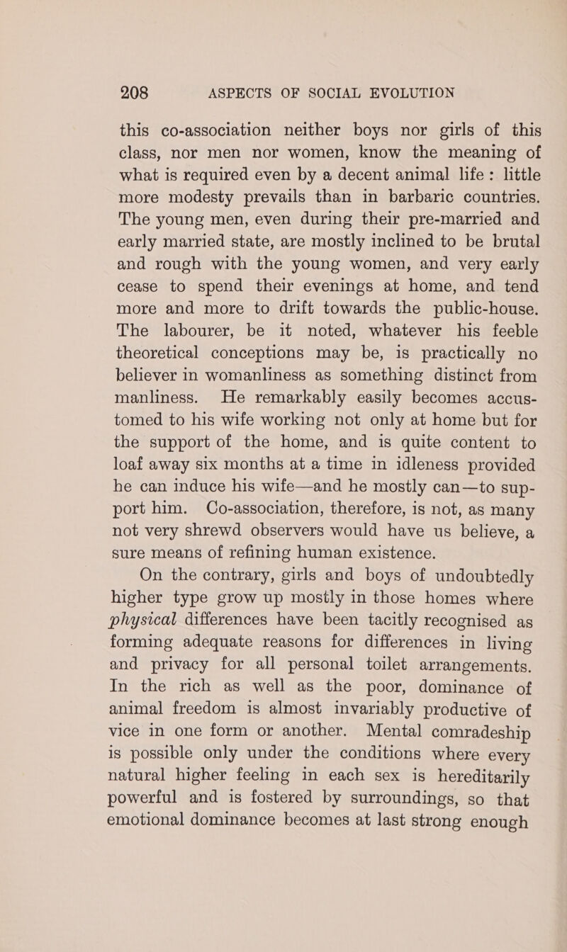 this co-association neither boys nor girls of this class, nor men nor women, know the meaning of what is required even by a decent animal life : little more modesty prevails than in barbaric countries. The young men, even during their pre-married and early married state, are mostly inclined to be brutal and rough with the young women, and very early cease to spend their evenings at home, and tend more and more to drift towards the public-house. The labourer, be it noted, whatever his feeble theoretical conceptions may be, is practically no believer in womanliness as something distinct from manliness. He remarkably easily becomes accus- tomed to his wife working not only at home but for the support of the home, and is quite content to loaf away six months at a time in idleness provided he can induce his wife—and he mostly can—to sup- port him. Co-association, therefore, is not, as many not very shrewd observers would have us believe, a sure means of refining human existence. On the contrary, girls and boys of undoubtedly higher type grow up mostly in those homes where physical differences have been tacitly recognised as forming adequate reasons for differences in living and privacy for all personal toilet arrangements. In the rich as well as the poor, dominance of animal freedom is almost invariably productive of vice in one form or another. Mental comradeship is possible only under the conditions where every natural higher feeling in each sex is hereditarily powerful and is fostered by surroundings, so that emotional dominance becomes at last strong enough