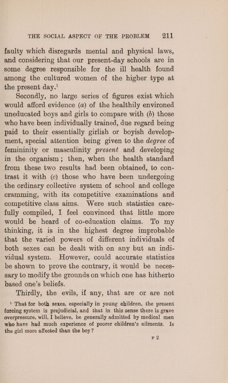 faulty which disregards mental and physical laws, and considering that our present-day schools are in some degree responsible for the ill health found among the cultured women of the higher type at the present day.’ | Secondly, no large series of figures exist which would afford evidence (a) of the healthily environed uneducated boys and girls to compare with (0) those who have been individually trained, due regard being paid to their essentially girlish or boyish develop- ment, special attention being given to the degree of femininity or masculinity present and developing in the organism; then, when the health standard from these two results had been obtained, to con- trast it with (c) those who have been undergoing the ordinary collective system of school and college cramming, with its competitive examinations and competitive class aims. Were such statistics care- fully compiled, I feel convinced that little more would be heard of co-education claims. To my thinking, it is in the highest degree improbable that the varied powers of different individuals of both sexes can be dealt with on any but an indi- vidual system. However, could accurate statistics be shown to prove the contrary, it would be neces- sary to modify the grounds on which one has hitherto based one’s beliefs. Thirdly, the evils, if any, that are or are not ' That for both sexes, especially in young children, the present forcing system is prejudicial, and that in this sense there is grave overpressure, will, I believe, be generally admitted by medical men who have had much experience of poorer children’s ailments. Is the girl more affected than the boy? P2