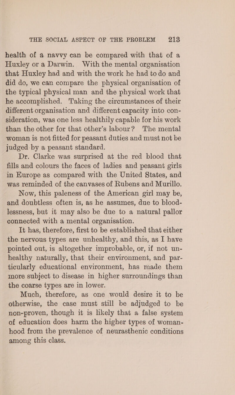 health of a navvy can be compared with that of a Huxley or a Darwin. With the mental organisation that Huxley had and with the work he had to do and did do, we can compare the physical organisation of the typical physical man and the physical work that he accomplished. Taking the circumstances of their different organisation and different capacity into con- sideration, was one less healthily capable for his work than the other for that other’s labour? The mental woman is not fitted for peasant duties and must not be judged by a peasant standard. Dr. Clarke was surprised at the red blood that fills and colours the faces of ladies and peasant girls in Europe as compared with the United States, and was reminded of the canvases of Rubens and Murillo. Now, this paleness of the American girl may be, and doubtless often is, as he assumes, due to blood- lessness, but it may also be due to a natural pallor connected with a mental organisation. It has, therefore, first to be established that either the nervous types are unhealthy, and this, as I have pointed out, is altogether improbable, or, if not un- healthy naturally, that their environment, and par- ticularly educational environment, has made them more subject to disease in higher surroundings than the coarse types are in lower. Much, therefore, as one would desire it to be otherwise, the case must still be adjudged to be non-proven, though it is hkely that a false system of education does harm the higher types of woman- hood from the prevalence of neurasthenic conditions among this class.