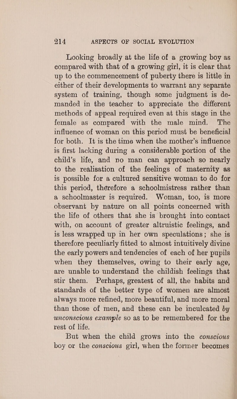 Looking broadly at the life of a growing boy as compared with that of a growing girl, it is clear that up to the commencement of puberty there is little in either of their developments to warrant any separate system of training, though some judgment is de- manded in the teacher to appreciate the different methods of appeal required even at this stage in the female as compared with the male mind. The influence of woman on this period must be beneficial for both. It is the time when the mother’s influence is first lacking during a considerable portion of the child’s life, and no man can approach so nearly to the realisation of the feelings of maternity as is possible for a cultured sensitive woman to do for this period, therefore a schoolmistress rather than a schoolmaster is required. Woman, too, is more observant by nature on all points concerned with the life of others that she 1s brought into contact with, on account of greater altruistic feelings, and is less wrapped up in her own speculations; she is therefore peculiarly fitted to almost intuitively divine the early powers and tendencies of each of her pupils when they themselves, owing to their early age, are unable to understand the childish feelings that stir them. Perhaps, greatest of all, the habits and standards of the better type of women are almost always more refined, more beautiful, and more moral than those of men, and these can be inculcated by unconscious example so as to be remembered for the rest of life. But when the child grows into the conscious boy or the conscious girl, when the former becomes