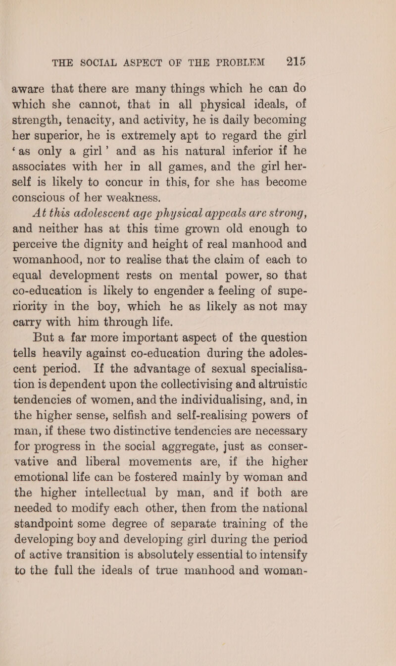 aware that there are many things which he can do which she cannot, that in all physical ideals, of strength, tenacity, and activity, he is daily becoming her superior, he is extremely apt to regard the girl ‘as only a girl’ and as his natural inferior if he associates with her in all games, and the girl her- self is likely to concur in this, for she has become conscious of her weakness. At this adolescent age physical appeals are strong, and neither has at this time grown old enough to perceive the dignity and height of real manhood and womanhood, nor to realise that the claim of each to equal development rests on mental power, so that co-education is likely to engender a feeling of supe- riority in the boy, which he as likely as not may carry with him through life. But a far more important aspect of the question tells heavily against co-education during the adoles- cent period. If the advantage of sexual specialisa- tion is dependent upon the collectivising and altruistic tendencies of women, and the individualising, and, in the higher sense, selfish and self-realising powers of man, if these two distinctive tendencies are necessary for progress in the social aggregate, just as conser- vative and liberal movements are, if the higher emotional life can be fostered mainly by woman and the higher intellectual by man, and if both are needed to modify each other, then from the national standpoint some degree of separate training of the developing boy and developing girl during the period of active transition is absolutely essential to intensify to the full the ideals of true manhood and woman-