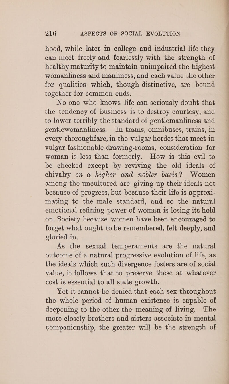 hood, while later in college and industrial life they can meet freely and fearlessly with the strength of healthy maturity to maintain unimpaired the highest womanliness and manliness, and each value the other for qualities which, though distinctive, are bound together for common ends. No one who knows life can seriously doubt that the tendency of business is to destroy courtesy, and to lower terribly the standard of gentlemanliness and gentlewomanliness. In trams, omnibuses, trains, in every thoroughfare, in the vulgar hordes that meet in vulgar fashionable drawing-rooms, consideration for woman is less than formerly. How is this evil to be checked except by reviving the old ideals of chivalry on a higher and nobler basis? Women among the uncultured are giving up their ideals not because of progress, but because their life is approxi- mating to the male standard, and so the natural emotional refining power of woman is losing its hold on Society because women have been encouraged to forget what ought to be remembered, felt deeply, and gloried in. As the sexual temperaments are the natural outcome of a natural progressive evolution of life, as the ideals which such divergence fosters are of social value, it follows that to preserve these at whatever cost is essential to all state growth. Yet it cannot be denied that each sex throughout the whole period of human existence is capable of deepening to the other the meaning of living. The more closely brothers and sisters associate in mental companionship, the greater will be the strength of ————— —-