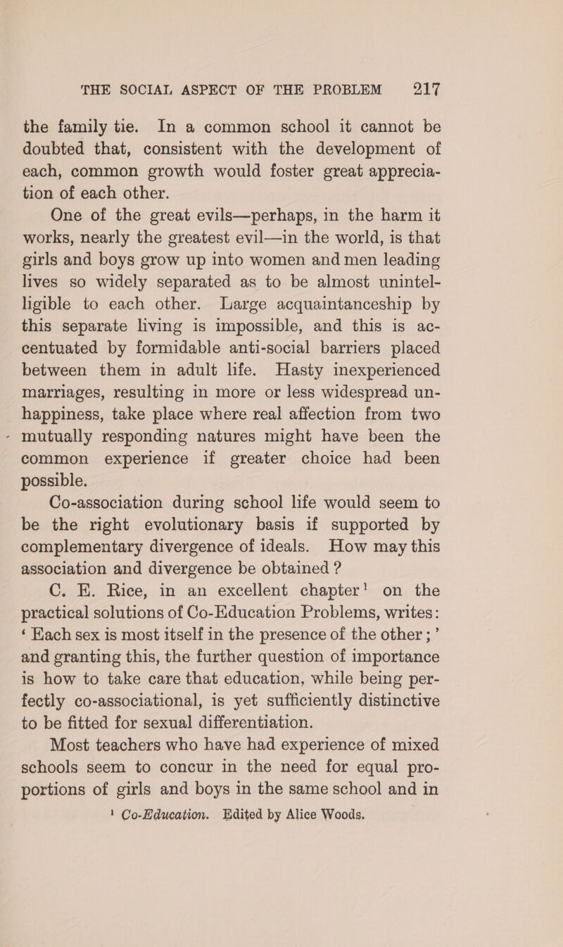 the family tie. In a common school it cannot be doubted that, consistent with the development of each, common growth would foster great apprecia- tion of each other. One of the great evils—perhaps, in the harm it works, nearly the greatest evil—in the world, is that girls and boys grow up into women and men leading lives so widely separated as to be almost unintel- ligible to each other. Large acquaintanceship by this separate hving is impossible, and this is ac- centuated by formidable anti-social barriers placed between them in adult hfe. Hasty inexperienced marriages, resulting in more or less widespread un- happiness, take place where real affection from two - mutually responding natures might have been the common experience if greater choice had been possible. Co-association during school life would seem to be the right evolutionary basis if supported by complementary divergence of ideals. How may this association and divergence be obtained ? C. E. Rice, in an excellent chapter! on the practical solutions of Co-Education Problems, writes: ‘ Hach sex is most itself in the presence of the other ; ’ and granting this, the further question of importance is how to take care that education, while being per- fectly co-associational, is yet sufficiently distinctive to be fitted for sexual differentiation. Most teachers who have had experience of mixed schools seem to concur in the need for equal pro- portions of girls and boys in the same school and in 1 Co-Hducation. HUdited by Alice Woods.