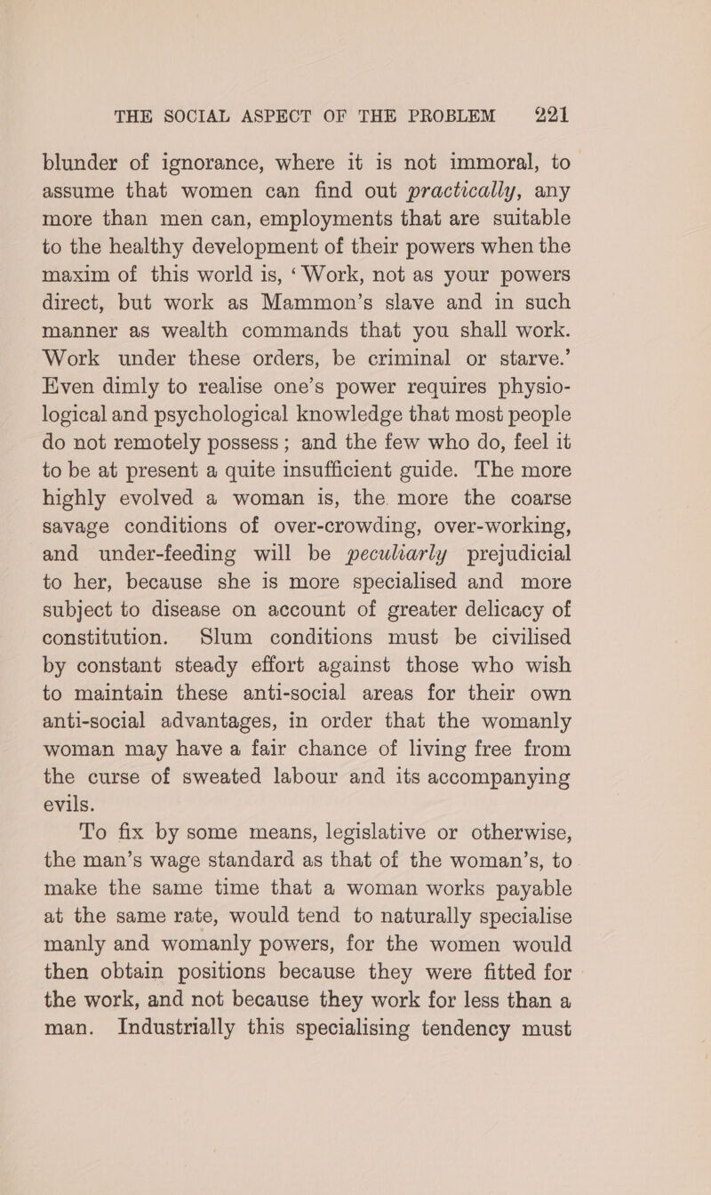 blunder of ignorance, where it is not immoral, to” assume that women can find out practically, any more than men can, employments that are suitable to the healthy development of their powers when the maxim of this world is, ‘Work, not as your powers direct, but work as Mammon’s slave and in such manner as wealth commands that you shall work. Work under these orders, be criminal or starve.’ Even dimly to realise one’s power requires physio- logical and psychological knowledge that most people do not remotely possess ; and the few who do, feel it to be at present a quite insufficient guide. The more highly evolved a woman is, the more the coarse savage conditions of over-crowding, over-working, and under-feeding will be peculiarly prejudicial to her, because she is more specialised and more subject to disease on account of greater delicacy of constitution. Slum conditions must be civilised by constant steady effort against those who wish to maintain these anti-social areas for their own anti-social advantages, in order that the womanly woman may have a fair chance of living free from the curse of sweated labour and its accompanying evils. To fix by some means, legislative or otherwise, the man’s wage standard as that of the woman’s, to. make the same time that a woman works payable at the same rate, would tend to naturally specialise manly and womanly powers, for the women would then obtain positions because they were fitted for - the work, and not because they work for less than a man. Industrially this specialising tendency must