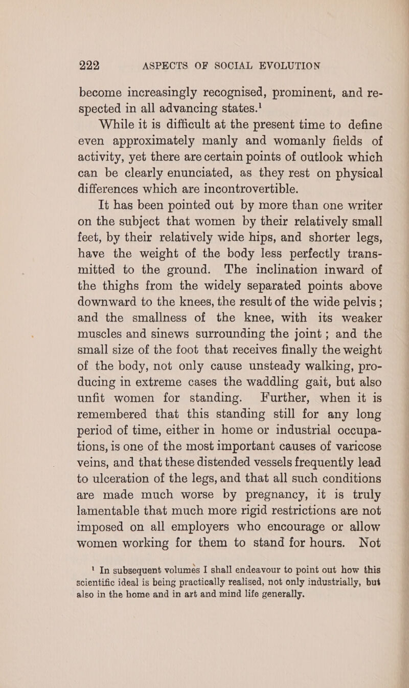 become increasingly recognised, prominent, and re- spected in all advancing states.' While it is difficult at the present time to define even approximately manly and womanly fields of activity, yet there are certain points of outlook which can be clearly enunciated, as they rest on physical differences which are incontrovertible. It has been pointed out by more than one writer on the subject that women by their relatively small feet, by their relatively wide hips, and shorter legs, have the weight of the body less perfectly trans- mitted to the ground. The inclination inward of the thighs from the widely separated points above downward to the knees, the result of the wide pelvis ; and the smallness of the knee, with its weaker muscles and sinews surrounding the joint; and the small size of the foot that receives finally the weight of the body, not only cause unsteady walking, pro- ducing in extreme cases the waddling gait, but also unfit women for standing. Further, when it is remembered that this standing still for any long period of time, either in home or industrial occupa- tions, is one of the most important causes of varicose veins, and that these distended vessels frequently lead to ulceration of the legs, and that all such conditions are made much worse by pregnancy, it is truly lamentable that much more rigid restrictions are not imposed on all employers who encourage or allow women working for them to stand for hours. Not ' In subsequent volumes I shall endeavour to point out how this scientific ideal is being practically realised, not only industrially, but also in the home and in art and mind life generally.
