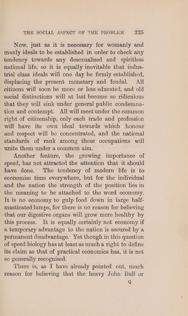 Now, just as it is necessary for womanly and manly ideals to be established in order to check any tendency towards any desexualised and _ spiritless national life, so it is equally inevitable that indus- trial class ideals will one day be firmly established, displacing the present monetary and feudal. All citizens will soon be more or less educated, and old social distinctions will at last become so ridiculous that they will sink under general public condemna- tion and contempt. All will meet under the common right of citizenship, only each trade and profession will have its own ideal towards which honour and respect will be concentrated, and the national standards of rank among these occupations will unite them under a common aim. Another feature, the growing importance of speed, has not attracted the attention that it should have done. The tendency of modern life is to economise time everywhere, but for the individual and the nation the strength of the position lies in the meaning to be attached to the word economy. It is no economy to gulp food down in large half- masticated lumps, for there is no reason for believing that our digestive organs will grow more healthy by this process. It is equally certainly not economy if a temporary advantage to the nation is secured by a permanent disadvantage. Yet though in this question of speed biology has at least as much a right to define its claim as that of practical economics has, it is not so generally recognised. There is, as I have already pointed out, much reason for believing that the heavy John Bull or Q
