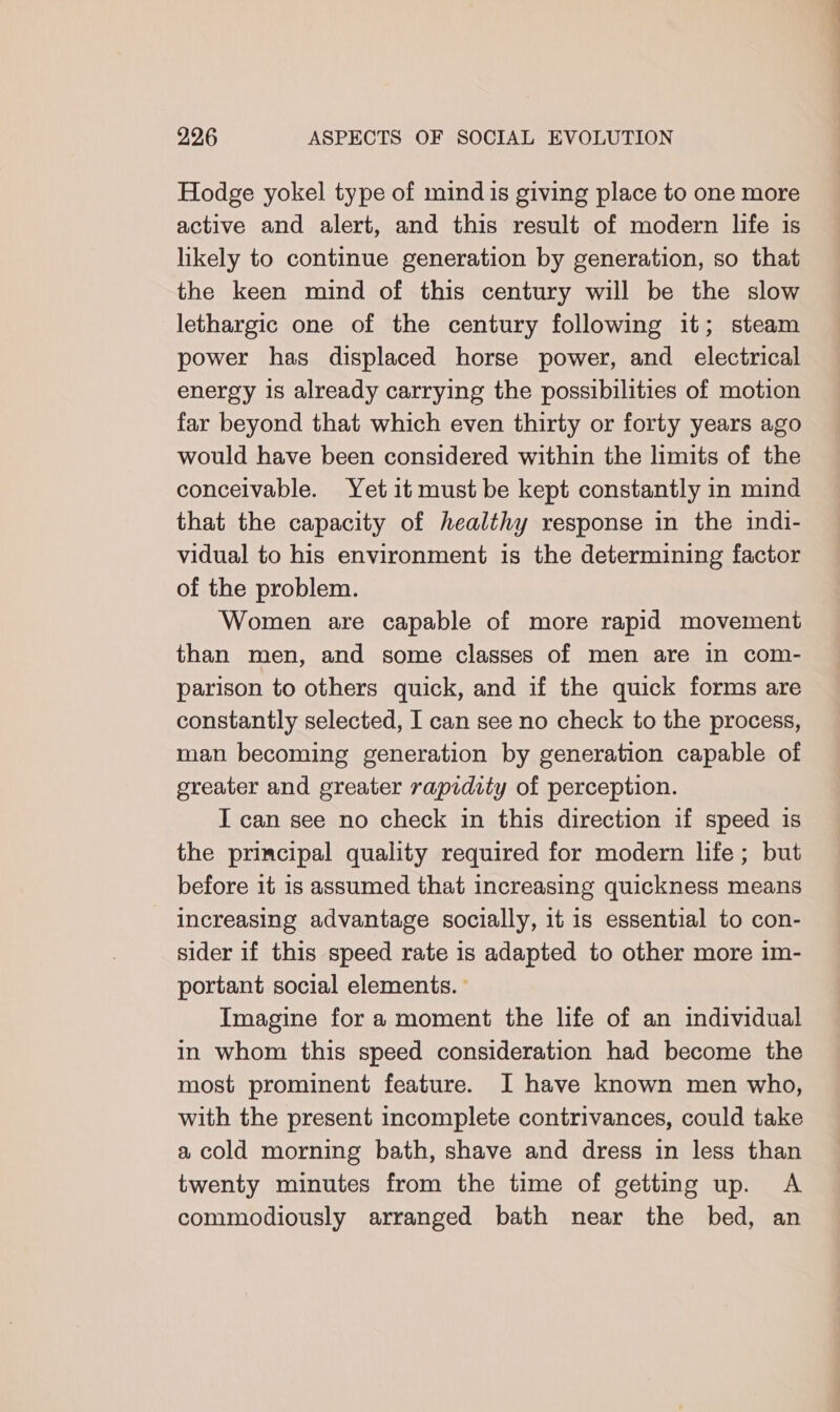 Hodge yokel type of mind is giving place to one more active and alert, and this result of modern life is likely to continue generation by generation, so that the keen mind of this century will be the slow lethargic one of the century following it; steam power has displaced horse power, and electrical energy is already carrying the possibilities of motion far beyond that which even thirty or forty years ago would have been considered within the limits of the conceivable. Yet it must be kept constantly in mind that the capacity of healthy response in the indi- vidual to his environment is the determining factor of the problem. Women are capable of more rapid movement than men, and some classes of men are in com- parison to others quick, and if the quick forms are constantly selected, I can see no check to the process, man becoming generation by generation capable of greater and greater rapidity of perception. I can see no check in this direction if speed is the principal quality required for modern life; but before it is assumed that increasing quickness means increasing advantage socially, it is essential to con- sider if this speed rate is adapted to other more im- portant social elements. Imagine for a moment the life of an individual in whom this speed consideration had become the most prominent feature. I have known men who, with the present incomplete contrivances, could take a cold morning bath, shave and dress in less than twenty minutes from the time of getting up. A commodiously arranged bath near the bed, an