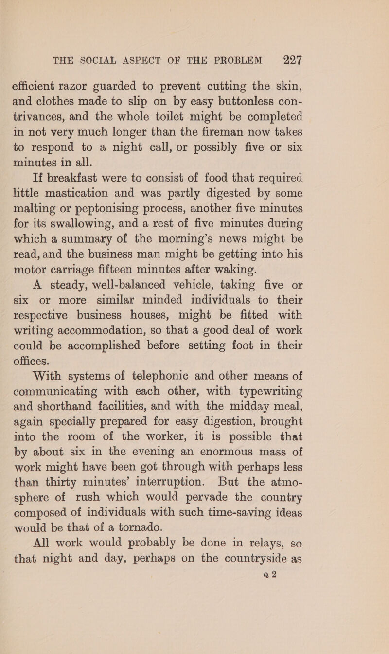 efficient razor guarded to prevent cutting the skin, and clothes made to slip on by easy buttonless con- trivances, and the whole toilet might be completed in not very much longer than the fireman now takes to respond to a night call, or possibly five or six minutes in all. If breakfast were to consist of food that required little mastication and was partly digested by some malting or peptonising process, another five minutes for its swallowing, and a rest of five minutes during which a summary of the morning’s news might be read, and the business man might be getting into his motor carriage fifteen minutes after waking. A steady, well-balanced vehicle, taking five or six or more similar minded individuals to their respective business houses, might be fitted with writing accommodation, so that a good deal of work could be accomplished before setting foot in their offices. With systems of telephonic and other means of communicating with each other, with typewriting and shorthand facilities, and with the midday meal, again specially prepared for easy digestion, brought into the room of the worker, it is possible that by about six in the evening an enormous mass of work might have been got through with perhaps less than thirty minutes’ interruption. But the atmo- sphere of rush which would pervade the country composed of individuals with such time-saving ideas would be that of a tornado. All work would probably be done in relays, so that night and day, perhaps on the countryside as