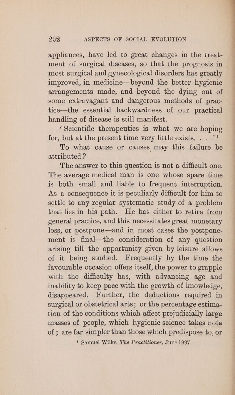 appliances, have led to great changes in the treat- ment of surgical diseases, so that the prognosis in ~ most surgical and gynecological disorders has greatly improved, in medicine—beyond the better hygienic arrangements made, and beyond the dying out of some extravagant and dangerous methods of prac- tice—the essential backwardness of our practical. handling of disease is still manifest. ‘Scientific therapeutics 1s what we are hoping for, but at the present time very little exists... .”1 To what cause or causes may this failure be attributed ? The answer to this question is not a difficult one. The average medical man is one whose spare time is both small and lable to frequent interruption. As a consequence it is peculiarly difficult for him to settle to any regular systematic study of a problem that lies in his path. He has either to retire from general practice, and this necessitates great monetary loss, or postpone—and in most cases the postpone- ment is final—the consideration of any question arising till the opportunity given by leisure allows of it being studied. Frequently by the time the favourable occasion offers itself, the power to grapple with the difficulty has, with advancing age and inability to keep pace with the growth of knowledge, disappeared. Further, the deductions required in surgical or obstetrical arts; or the percentage estima- tion of the conditions which affect prejudicially large masses of people, which hygienic science takes note of ; are far simpler than those which predispose to, or 1 Samuel Wilks, The Practitioner, June 1897.