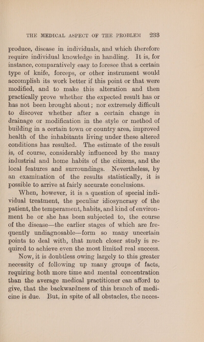 produce, disease in individuals, and which therefore require individual knowledge in handling. It is, for instance, comparatively easy to foresee that a certain type of knife, forceps, or other instrument would accomplish its work better if this point or that were modified, and to make this alteration and then practically prove whether the expected result has or has not been brought about; nor extremely difficult to discover whether after a certain change in drainage or modification in the style or method of building in a certain town or country area, improved health of the inhabitants living under these altered conditions has resulted. The estimate of the result is, of course, considerably influenced by the many industrial and home habits of the citizens, and the local features and surroundings. Nevertheless, by an examination of the results statistically, it is possible to arrive at fairly accurate conclusions. When, however, it is a question of special indi- vidual treatment, the peculiar idiosyncrasy of the patient, the temperament, habits, and kind of environ- ment he or she has been subjected to, the course of the disease—the earlier stages of which are fre- quently undiagnosable—form so many uncertain points to deal with, that much closer study is re- quired to achieve even the most limited real success. Now, it is doubtless owing largely to this greater necessity of following up many groups of facts, requiring both more time and mental concentration than the average medical practitioner can afford to give, that the backwardness of this branch of medi- cine is due. But, in spite of all obstacles, the neces-