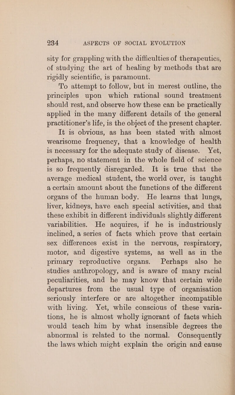 sity for grappling with the difficulties of therapeutics, of studying the art of healing by methods that are rigidly scientific, is paramount. To attempt to follow, but in merest outline, the principles upon which rational sound treatment should rest, and observe how these can be practically applied in the many different details of the general practitioner’s life, is the object of the present chapter. It is obvious, as has been stated with almost wearisome frequency, that a knowledge of health is necessary for the adequate study of disease. Yet, perhaps, no statement in the whole field of science is so frequently disregarded. It is true that the average medical student, the world over, is taught a certain amount about the functions of the different organs of the human body. He learns that lungs, liver, kidneys, have each special activities, and that these exhibit in different individuals slightly different variabilities. He acquires, if he is industriously inclined, a series of facts which prove that certain sex differences exist in the nervous, respiratory, motor, and digestive systems, as well as in the primary reproductive organs. Perhaps also he studies anthropology, and is aware of many racial peculiarities, and he may know that certain wide departures from the usual type of organisation seriously interfere or are altogether incompatible with living. Yet, while conscious of these varia- tions, he is almost wholly ignorant of facts which would teach him by what insensible degrees the abnormal is related to the normal. Consequently the laws which might explain the origin and cause