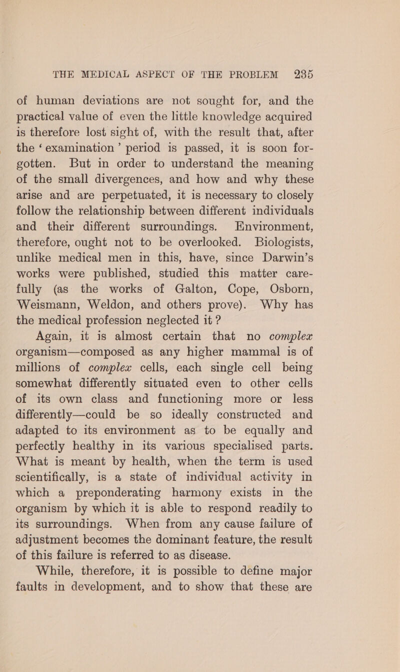 of human deviations are not sought for, and the practical value of even the little knowledge acquired is therefore lost sight of, with the result that, after the ‘examination’ period is passed, it is soon for- gotten. But in order to understand the meaning of the small divergences, and how and why these arise and are perpetuated, it is necessary to closely follow the relationship between different individuals and their different surroundings. Environment, therefore, ought not to be overlooked. Biologists, unlike medical men in this, have, since Darwin’s works were published, studied this matter care- fully (as the works of Galton, Cope, Osborn, Weismann, Weldon, and others prove). Why has the medical profession neglected it ? Again, it is almost certain that no complex organism—composed as any higher mammal is of millions of complex cells, each single cell being somewhat differently situated even to other cells of its own class and functioning more or less differently—could be so ideally constructed and adapted to its environment as to be equally and perfectly healthy in its various specialised parts. What is meant by health, when the term is used scientifically, is a state of individual activity in which a preponderating harmony exists in the organism by which it is able to respond readily to its surroundings. When from any cause failure of adjustment becomes the dominant feature, the result of this failure is referred to as disease. While, therefore, it 1s possible to define major faults in development, and to show that these are