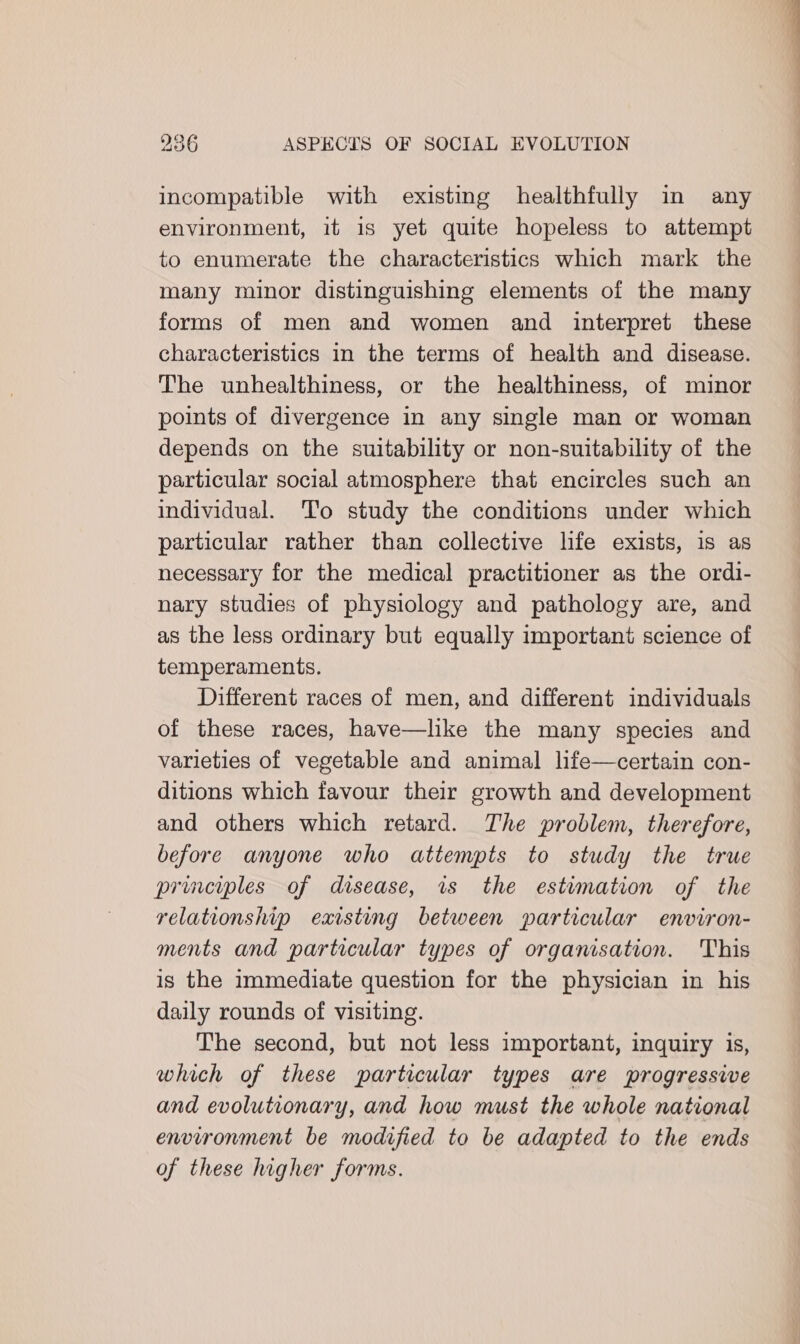 incompatible with existing healthfully in any environment, it is yet quite hopeless to attempt to enumerate the characteristics which mark the many minor distinguishing elements of the many forms of men and women and interpret these characteristics in the terms of health and disease. The unhealthiness, or the healthiness, of minor points of divergence in any single man or woman depends on the suitability or non-suitability of the particular social atmosphere that encircles such an individual. To study the conditions under which particular rather than collective life exists, is as necessary for the medical practitioner as the ordi- nary studies of physiology and pathology are, and as the less ordinary but equally important science of temperaments. Different races of men, and different individuals of these races, have—like the many species and varieties of vegetable and animal life—certain con- ditions which favour their growth and development and others which retard. The problem, therefore, before anyone who attempts to study the true priuvcyples of disease, is the estumation of the relationship existing between particular environ- ments and particular types of organisation. This is the immediate question for the physician in his daily rounds of visiting. The second, but not less important, inquiry is, which of these particular types are progressive and evolutionary, and how must the whole national environment be modified to be adapted to the ends of these higher forms.