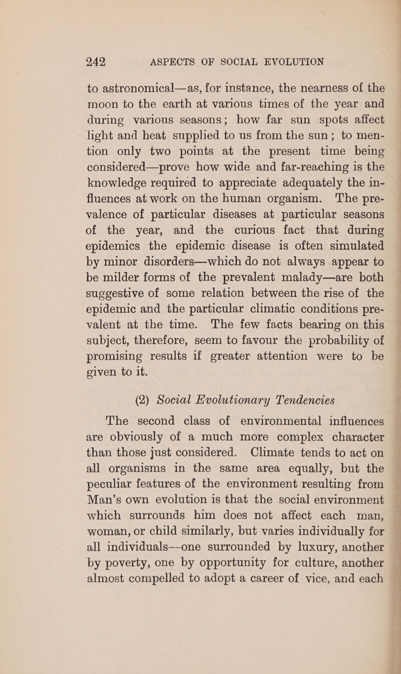 to astronomical—as, for instance, the nearness of the moon to the earth at various times of the year and during various seasons; how far sun spots affect light and heat supplied to us from the sun; to men- tion only two points at the present time being considered—prove how wide and far-reaching is the knowledge required to appreciate adequately the in- fluences at work on the human organism. ‘The pre- valence of particular diseases at particular seasons of the year, and the curious fact that during epidemics the epidemic disease is often simulated by minor disorders—which do not always appear to be milder forms of the prevalent malady—are both suggestive of some relation between the rise of the epidemic and the particular climatic conditions pre- valent at the time. The few facts bearing on this subject, therefore, seem to favour the probability of promising results if greater attention were to be given to it. (2) Social Evolutionary Tendencies The second class of environmental influences are obviously of a much more complex character than those just considered. Climate tends to act on all organisms in the same area equally, but the peculiar features of the environment resulting from Man’s own evolution is that the social environment which surrounds him does not affect each man, woman, or child similarly, but varies individually for all individuals—one surrounded by luxury, another by poverty, one by opportunity for culture, another almost compelled to adopt a career of vice, and each