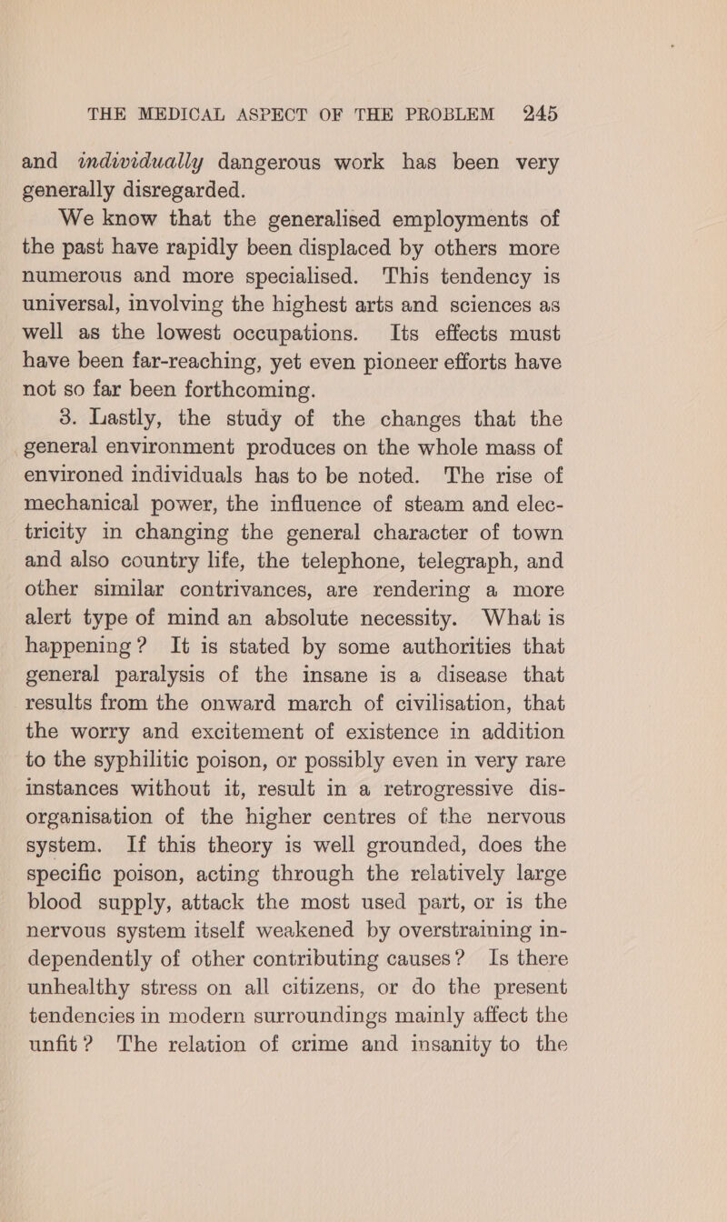 and indwidually dangerous work has been very generally disregarded. We know that the generalised employments of the past have rapidly been displaced by others more numerous and more specialised. This tendency is universal, involving the highest arts and sciences as well as the lowest occupations. Its effects must have been far-reaching, yet even pioneer efforts have not so far been forthcoming. 3. Lastly, the study of the changes that the general environment produces on the whole mass of environed individuals has to be noted. The rise of mechanical power, the influence of steam and elec- tricity in changing the general character of town and also country life, the telephone, telegraph, and other similar contrivances, are rendering a more alert type of mind an absolute necessity. What is happening ? It is stated by some authorities that general paralysis of the insane is a disease that results from the onward march of civilisation, that the worry and excitement of existence in addition to the syphilitic poison, or possibly even in very rare instances without it, result in a retrogressive dis- organisation of the higher centres of the nervous system. If this theory is well grounded, does the specific poison, acting through the relatively large blood supply, attack the most used part, or is the nervous system itself weakened by overstraining in- dependently of other contributing causes? Is there unhealthy stress on all citizens, or do the present tendencies in modern surroundings mainly affect the unfit ? The relation of crime and insanity to the