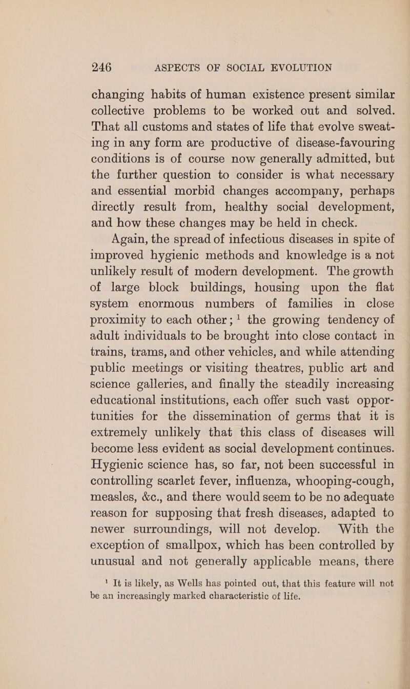 changing habits of human existence present similar collective problems to be worked out and solved. That all customs and states of hfe that evolve sweat- ing in any form are productive of disease-favouring conditions is of course now generally admitted, but the further question to consider is what necessary and essential morbid changes accompany, perhaps directly result from, healthy social development, and how these changes may be held in check. Again, the spread of infectious diseases in spite of improved hygienic methods and knowledge is a not unlikely result of modern development. The growth of large block buildings, housing upon the flat system enormous numbers of families in close proximity to each other;1 the growing tendency of adult individuals to be brought into close contact in trains, trams, and other vehicles, and while attending public meetings or visiting theatres, public art and science galleries, and finally the steadily increasing educational institutions, each offer such vast oppor- tunities for the dissemination of germs that it is extremely unlikely that this class of diseases will become less evident as social development continues. Hygienic science has, so far, not been successful in controlling scarlet fever, influenza, whooping-cough, measles, &amp;c., and there would seem to be no adequate reason for supposing that fresh diseases, adapted to newer surroundings, will not develop. With the exception of smallpox, which has been controlled by unusual and not generally applicable means, there 1 It is likely, as Wells has pointed out, that this feature will not be an increasingly marked characteristic of life.