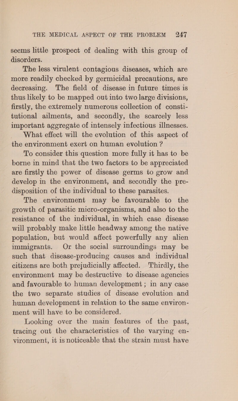 seems little prospect of dealing with this group of disorders. The less virulent contagious diseases, which are more readily checked by germicidal precautions, are decreasing. The field of disease in future times is thus likely to be mapped out into two large divisions, firstly, the extremely numerous collection of consti- tutional ailments, and secondly, the scarcely less important aggregate of intensely infectious illnesses. What effect will the evolution of this aspect of the environment exert on human evolution ? To consider this question more fully it has to be borne in mind that the two factors to be appreciated are firstly the power of disease germs to grow and develop in the environment, and secondly the pre- disposition of the individual to these parasites. The environment may be favourable to the growth of parasitic micro-organisms, and also to the resistance of the individual, in which case disease will probably make little headway among the native population, but would affect powerfully any alien immigrants. Or the social surroundings may be such that disease-producing causes and individual citizens are both prejudicially affected. Thirdly, the environment may be destructive to disease agencies and favourable to human development; in any case the two separate studies of disease evolution and human development in relation to the same environ- ment will have to be considered. Looking over the main features of the past, tracing out the characteristics of the varying en- vironment, it is noticeable that the strain must have