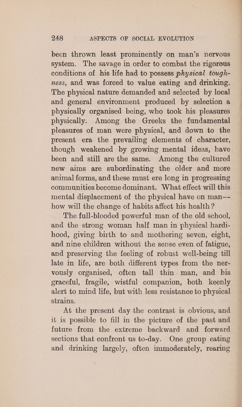 been thrown least prominently on man’s nervous system. The savage in order to combat the rigorous conditions of his hfe had to possess physical tough- ness, and was forced to value eating and drinking. The physical nature demanded and selected by local and general environment produced by selection a physically organised being, who took his pleasures physically. Among the Greeks the fundamental pleasures of man were physical, and down to the present era the prevailing elements of character, though weakened by growing mental ideas, have been and still are the same. Among the cultured new aims are subordinating the older and more animal forms, and these must ere long in progressing communities become dominant. What effect will this mental displacement of the physical have on man-- how will the change of habits affect his health ? The full-blooded powerful man of the old school, and the strong woman half man in physical hardi- hood, giving birth to and mothering seven, eight, and nine children without the sense even of fatigue, and preserving the feeling of robust well-being till late in life, are both different types from the ner- vously organised, often tall thin. man, and his graceful, fragile, wistful companion, both keenly alert to mind life, but with less resistance to physical strains. At the present day the contrast is obvious, and it is possible to fill in the picture of the past and future from the extreme backward and forward sections that confront us to-day. One group eating and drinking largely, often immoderately, rearing