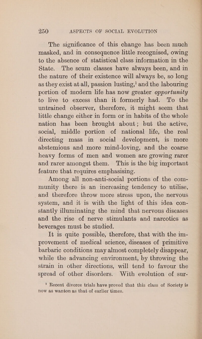 The significance of this change has been much masked, and in consequence little recognised, owing to the absence of statistical class information in the State. The scum classes have always been, and in the nature of their existence will always be, so long as they exist at all, passion lusting,’ and the labouring portion of modern life has now greater opportunity to live to excess than it formerly had. To the untrained observer, therefore, it might seem that little change either in form or in habits of the whole nation has been brought about; but the active, social, middle portion of national life, the real directing mass in social development, is more abstemious and more mind-loving, and the coarse heavy forms of men and women are growing rarer and rarer amongst them. This is the big important feature that requires emphasising. Among all non-anti-social portions of the com- munity there 1s an increasing tendency to utilise, and therefore throw more stress upon, the nervous system, and it is with the light of this idea con- stantly illuminating the mind that nervous diseases and the rise of nerve stimulants and narcotics as beverages must be studied. It 1s quite possible, therefore, that with the im- provement of medical science, diseases of primitive barbaric conditions may almost completely disappear, while the advancing environment, by throwing the strain in other directions, will tend to favour the spread of other disorders. With evolution of sur- * Recent divorce trials have proved that this class of Society is now as wanton as that of earlier times.