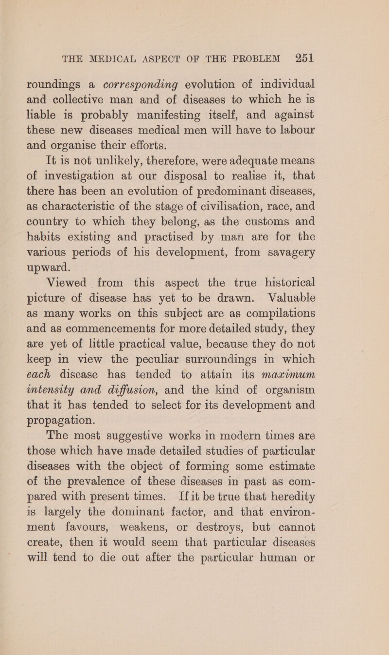 roundings a corresponding evolution of individual and collective man and of diseases to which he is liable is probably manifesting itself, and against these new diseases medical men will have to labour and organise their efforts. It is not unlikely, therefore, were adequate means of investigation at our disposal to realise it, that there has been an evolution of predominant diseases, as characteristic of the stage of civilisation, race, and country to which they belong, as the customs and habits existing and practised by man are for the various periods of his development, from savagery upward. Viewed from this aspect the true historical picture of disease has yet to be drawn. Valuable as many works on this subject are as compilations and as commencements for more detailed study, they are yet of little practical value, because they do not keep in view the peculiar surroundings in which each disease has tended to attain its maximum ntensity and diffusion, and the kind of organism that it has tended to select for its development and propagation. The most suggestive works in modern times are those which have made detailed studies of particular diseases with the object of forming some estimate of the prevalence of these diseases in past as com- pared with present times. Ifit be true that heredity is largely the dominant factor, and that environ- ment favours, weakens, or destroys, but cannot create, then 1t would seem that particular diseases will tend to die out after the particular human or