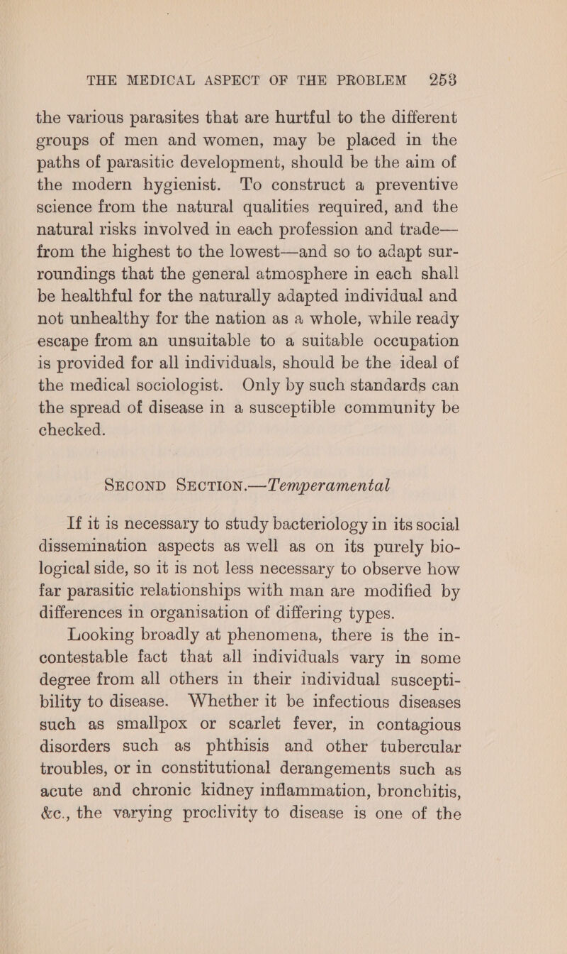 the various parasites that are hurtful to the different eroups of men and women, may be placed in the paths of parasitic development, should be the aim of the modern hygienist. To construct a preventive science from the natural qualities required, and the natural risks involved in each profession and trade— from the highest to the lowest—and so to adapt sur- roundings that the general atmosphere in each shall be healthful for the naturally adapted individual and not unhealthy for the nation as a whole, while ready escape from an unsuitable to a suitable occupation is provided for all individuals, should be the ideal of the medical sociologist. Only by such standards can the spread of disease in a susceptible community be ~ checked. | SECOND SEcTION.—Temperamental If it is necessary to study bacteriology in its social dissemination aspects as well as on its purely bio- logical side, so it is not less necessary to observe how far parasitic relationships with man are modified by differences in organisation of differing types. Looking broadly at phenomena, there is the in- contestable fact that all individuals vary in some degree from all others in their individual suscepti- bility to disease. Whether it be infectious diseases such as smallpox or scarlet fever, in contagious disorders such as phthisis and other tubercular troubles, or in constitutional derangements such as acute and chronic kidney inflammation, bronchitis, &amp;ec., the varying proclivity to disease is one of the
