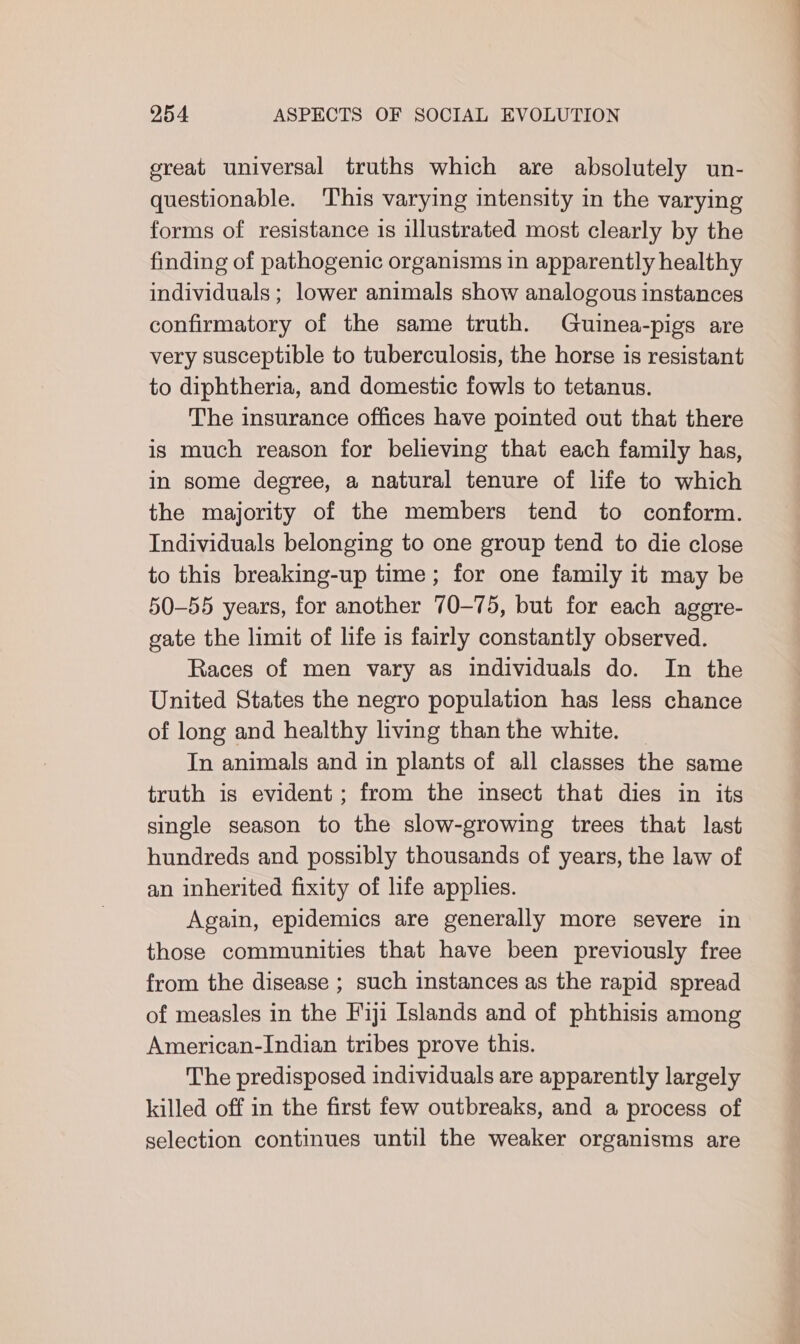 great universal truths which are absolutely un- questionable. ‘This varying intensity in the varying forms of resistance is illustrated most clearly by the finding of pathogenic organisms in apparently healthy individuals; lower animals show analogous instances confirmatory of the same truth. Guinea-pigs are very susceptible to tuberculosis, the horse is resistant to diphtheria, and domestic fowls to tetanus. The insurance offices have pointed out that there is much reason for believing that each family has, in some degree, a natural tenure of life to which the majority of the members tend to conform. Individuals belonging to one group tend to die close to this breaking-up time; for one family it may be 50-55 years, for another 70-75, but for each agere- gate the limit of life is fairly constantly observed. Races of men vary as individuals do. In the United States the negro population has less chance of long and healthy living than the white. In animals and in plants of all classes the same truth is evident ; from the insect that dies in its single season to the slow-growing trees that last hundreds and possibly thousands of years, the law of an inherited fixity of life applies. Again, epidemics are generally more severe in those communities that have been previously free from the disease ; such instances as the rapid spread of measles in the Fiji Islands and of phthisis among American-Indian tribes prove this. The predisposed individuals are apparently largely killed off in the first few outbreaks, and a process of selection continues until the weaker organisms are