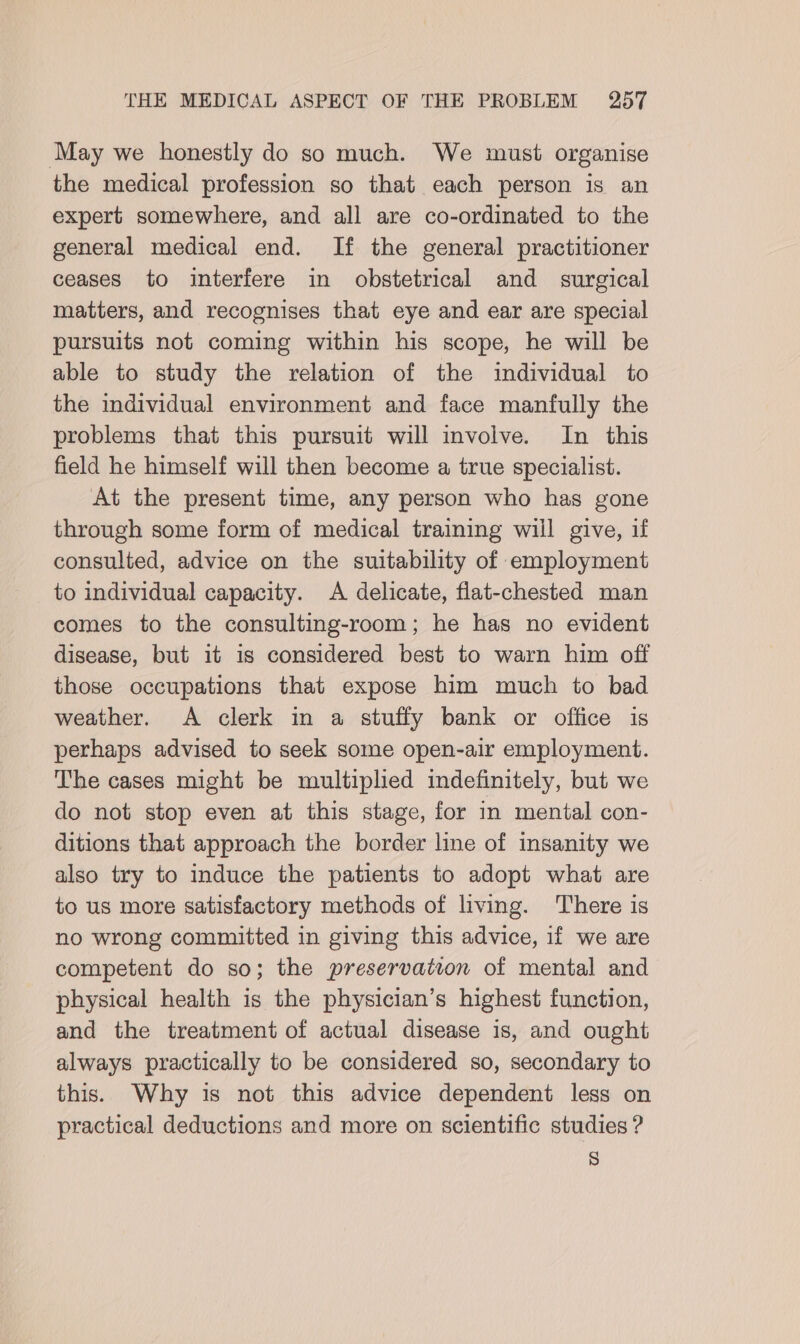 May we honestly do so much. We must organise the medical profession so that each person is an expert somewhere, and all are co-ordinated to the general medical end. If the general practitioner ceases to interfere in obstetrical and _ surgical matters, and recognises that eye and ear are special pursuits not coming within his scope, he will be able to study the relation of the individual to the individual environment and face manfully the problems that this pursuit will involve. In this field he himself will then become a true specialist. At the present time, any person who has gone through some form of medical training will give, if consulted, advice on the suitability of employment _ to individual capacity. A delicate, flat-chested man comes to the consulting-room; he has no evident disease, but it is considered best to warn him off those occupations that expose him much to bad weather. A clerk in a stuffy bank or office is perhaps advised to seek some open-air employment. The cases might be multiplied indefinitely, but we do not stop even at this stage, for in mental con- ditions that approach the border line of insanity we also try to induce the patients to adopt what are to us more satisfactory methods of living. There is no wrong committed in giving this advice, if we are competent do so; the preservatvon of mental and physical health is the physician’s highest function, and the treatment of actual disease is, and ought always practically to be considered so, secondary to this. Why is not this advice dependent less on practical deductions and more on scientific studies ? )