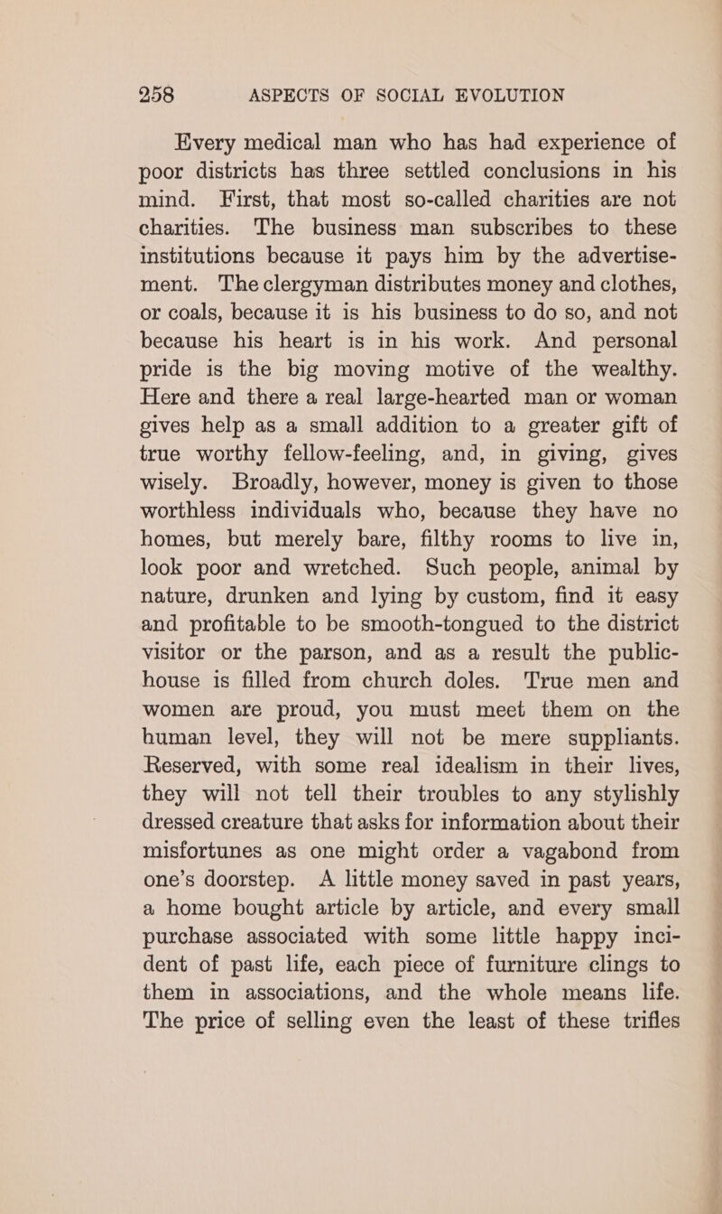 Every medical man who has had experience of poor districts has three settled conclusions in his mind. First, that most so-called charities are not charities. The business man subscribes to these institutions because it pays him by the advertise- ment. Theclergyman distributes money and clothes, or coals, because it is his business to do so, and not because his heart is in his work. And personal pride is the big moving motive of the wealthy. Here and there a real large-hearted man or woman gives help as a small addition to a greater gift of true worthy fellow-feeling, and, in giving, gives wisely. Broadly, however, money is given to those worthless individuals who, because they have no homes, but merely bare, filthy rooms to live in, look poor and wretched. Such people, animal by nature, drunken and lying by custom, find it easy and profitable to be smooth-tongued to the district visitor or the parson, and as a result the public- house is filled from church doles. True men and women are proud, you must meet them on the human level, they will not be mere suppliants. Reserved, with some real idealism in their lives, they will not tell their troubles to any stylishly dressed creature that asks for information about their misfortunes as one might order a vagabond from one’s doorstep. A little money saved in past years, a home bought article by article, and every small purchase associated with some little happy inci- dent of past life, each piece of furniture clings to them in associations, and the whole means life. The price of selling even the least of these trifles