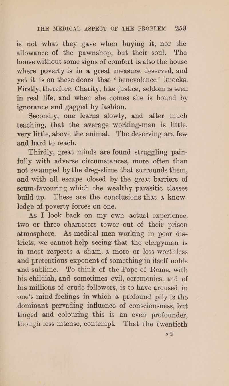 is not what they gave when buying it, nor the allowance of the pawnshop, but their soul. The house without some signs of comfort is also the house where poverty is in a great measure deserved, and yet it is on these doors that ‘ benevolence’ knocks. Firstly, therefore, Charity, ike justice, seldom is seen in real life, and when she comes she is bound by ignorance and gagged by fashion. Secondly, one learns slowly, and after much teaching, that the average working-man is little, very little, above the animal. The deserving are few and hard to reach. Thirdly, great minds are found struggling pain- fully with adverse circumstances, more often than not swamped by the dreg-slime that surrounds them, and with all escape closed by the great barriers of scum-favouring which the wealthy parasitic classes build up. These are the conclusions that a know- ledge of poverty forces on one. As I look back on my own actual experience, two or three characters tower out of their prison atmosphere. As medical men working in poor dis- tricts, we cannot help seeing that the clergyman is in most respects a sham, a more or less worthless and pretentious exponent of something in itself noble and sublime. To think of the Pope of Rome, with his childish, and sometimes evil, ceremonies, and of his millions of crude followers, is to have aroused in one’s mind feelings in which a profound pity is the dominant pervading influence of consciousness, but tinged and colouring this is an even profounder, though less intense, contempt. That the twentieth s2