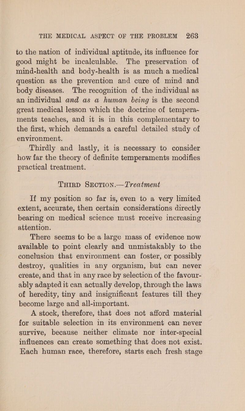 to the nation of individual aptitude, its influence for good might be incalculable. The preservation of mind-health and body-health is as much a medical question as the prevention and cure of mind and body diseases. The recognition of the individual as an individual and as a human being is the second great medical lesson which the doctrine of tempera~ ments teaches, and it is in this complementary to the first, which demands a careful detailed study of environment. Thirdly and lastly, it is necessary to consider how far the theory of definite temperaments modifies practical treatment. THIRD SEcTION.—Treatment If my position so far is, even to a very limited extent, accurate, then certain considerations directly bearing on medical science must receive increasing attention. There seems to be a large mass of evidence now available to point clearly and unmistakably to the conclusion that environment can foster, or possibly destroy, qualities in any organism, but can never create, and that in any race by selection of the favour- ably adapted it can actually develop, through the laws of heredity, tiny and insignificant features till they become large and all-important. A stock, therefore, that does not afford material for suitable selection in its environment can never survive, because neither climate nor inter-special influences can create something that does not exist. Each human race, therefore, starts each fresh stage