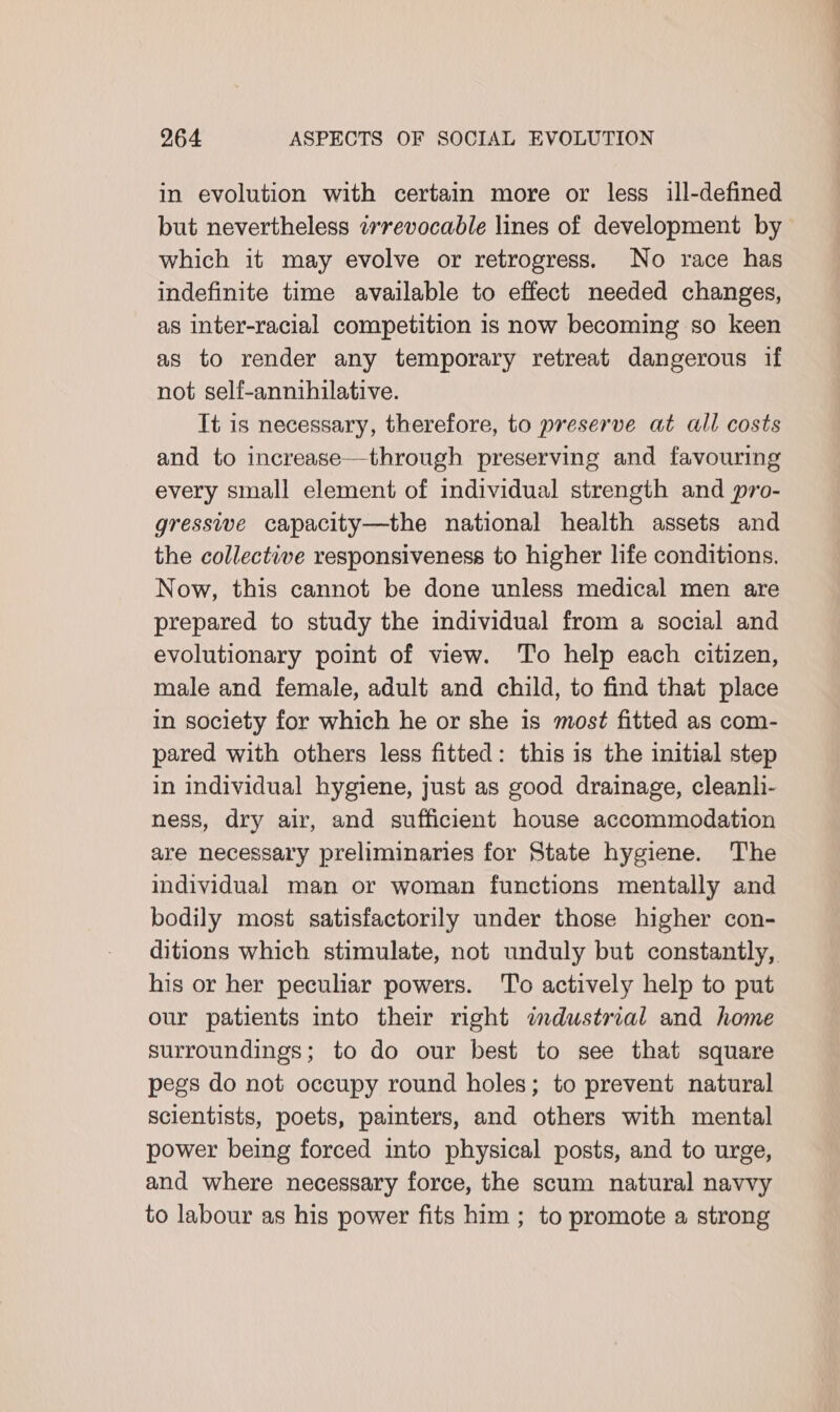 in evolution with certain more or less ill-defined but nevertheless «revocable lines of development by which it may evolve or retrogress. No race has indefinite time available to effect needed changes, as inter-racial competition is now becoming so keen as to render any temporary retreat dangerous if not self-annihilative. It is necessary, therefore, to preserve at all costs and to increase—through preserving and favouring every small element of individual strength and pro- gressive capacity—the national health assets and the collective responsiveness to higher life conditions. Now, this cannot be done unless medical men are prepared to study the individual from a social and evolutionary point of view. ‘To help each citizen, male and female, adult and child, to find that place in society for which he or she is most fitted as com- pared with others less fitted: this is the initial step in individual hygiene, just as good drainage, cleanli- ness, dry air, and sufficient house accommodation are necessary preliminaries for State hygiene. The individual man or woman functions mentally and bodily most satisfactorily under those higher con- ditions which stimulate, not unduly but constantly, his or her peculiar powers. To actively help to put our patients into their right imdustrial and home surroundings; to do our best to see that square pegs do not occupy round holes; to prevent natural scientists, poets, painters, and others with mental power being forced into physical posts, and to urge, and where necessary force, the scum natural navvy to labour as his power fits him ; to promote a strong