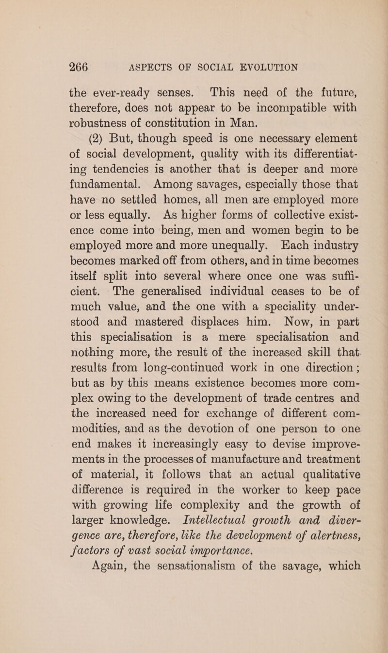 the ever-ready senses. This need of the future, therefore, does not appear to be incompatible with robustness of constitution in Man. (2) But, though speed is one necessary element of social development, quality with its differentiat- ing tendencies is another that is deeper and more fundamental. Among savages, especially those that have no settled homes, all men are employed more or less equally. As higher forms of collective exist- ence come into being, men and women begin to be employed more and more unequally. Hach industry becomes marked off from others, and in time becomes itself split into several where once one was suffi- cient. The generalised individual ceases to be of much value, and the one with a speciality under- stood and mastered displaces him. Now, in part this specialisation is a mere specialisation and nothing more, the result of the increased skill that. results from long-continued work in one direction ; but as by this means existence becomes more com- plex owing to the development of trade centres and the increased need for exchange of different com- modities, and as the devotion of one person to one end makes it increasingly easy to devise improve- ments in the processes of manufacture and treatment of material, it follows that an actual qualitative difference is required in the worker to keep pace with growing life complexity and the growth of larger knowledge. Intellectual growth and diver- gence are, therefore, like the development of alertness, factors of vast social importance. Again, the sensationalism of the savage, which